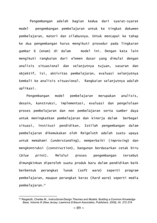 ~ 89 ~
Pengembangan adalah bagian kedua dari syarat-syarat
model pengembangan pembelajaran untuk ke tingkat dokumen
pembelajaran, materi dan silabusnya. Untuk mencapai ke tahap
ke dua pengembangan harus mengikuti prosedur pada lingkaran
gambar 6 (enam) di dalam model ini. Dengan kata lain
mengikuti rangkaian dari elemen dasar yang dimulai dengan
analisis situasional dan selanjutnya tujuan, sasaran dan
objektif, isi, aktivitas pembelajaran, evaluasi selanjutnya
kembali ke analisis situasional. Rangkaian selanjutnya adalah
aplikasi.
Pengembangan model pembelajaran merupakan analisis,
desain, konstruksi, implementasi, evaluasi dan pengelolaan
proses pembelajaran dan non pembelajaran serta sumber daya
untuk meningkatkan pembelajaran dan kinerja dalam berbagai
situasi, institusi pendidikan. Istilah pengembangan dalam
pembelajaran dikemukakan oleh Reigeluth adalah suatu upaya
untuk memahami (understanding), memperbaiki (improving) dan
mengkontruksi (construction), bangunan berdasarkan cetak biru
(blue print). Melalui proses pengembangan tersebut
dimungkinkan diperoleh suatu produk baru dalam pendidikan baik
berbentuk perangkat lunak (soft ware) seperti program
pembelajaran, maupun perangkat keras (hard ware) seperti media
pembelajaran.47
47 Reigeluth, Charles M., Instructional-Design Theories and Models: Building a Common Knowledge
Base, Volume III (New Jersey: Lawrence Erlbaum Associates, Publishers, 2009), hh. 372-374.
 