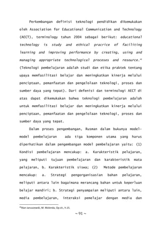 ~ 91 ~
Perkembangan definisi teknologi pendidikan dikemukakan
oleh Association for Educational Communication and Technology
(AECT), terminology tahun 2004 sebagai berikut: educational
technology is study and ethical pracrice of faciliting
learning and improving performance by creating, using and
managing appropriate technological proceses and resource.49
(Teknologi pembelajaran adalah studi dan etika praktek tentang
upaya memfasilitasi belajar dan meningkatkan kinerja melalui
penciptaan, pemanfaatan dan pengelolaan teknologi, proses dan
sumber daya yang tepat). Dari defenisi dan terminologi AECT di
atas dapat dikemukakan bahwa teknologi pembelajaran adalah
untuk memfasilitasi belajar dan meningkatkan kinerja melalui
penciptaan, pemanfaatan dan pengelolaan teknologi, proses dan
sumber daya yang tepat.
Dalam proses pengembangan, Rusman dalam bukunya model-
model pembelajaran ada tiga komponen utama yang harus
diperhatikan dalam pengembangan model pembelajaran yaitu: (1)
Kondisi pembelajaran mencakup: a. Karakteristik pelajaran,
yang meliputi tujuan pembelajaran dan karakteristik mata
pelajaran, b. Karakteristik siswa; (2) Metode pembelajaran
mencakup: a. Strategi pengorganisasian bahan pelajaran,
meliputi antara lain bagaimana merancang bahan untuk keperluan
belajar mandiri; b. Strategi penyampaian meliputi antara lain,
media pembelajaran, interaksi pemelajar dengan media dan
49
Alan Januszewski, M. Molenda, Op.cit., h.15.
 