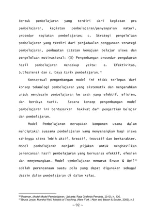 ~ 92 ~
bentuk pembelajaran yang terdiri dari kegiatan pra
pembelajaran, kegiatan pembelajaran/penyampaian materi,
prosedur kegiatan pembelajaran; c. Strategi pengelolaan
pembelajaran yang terdiri dari penjadwalan penggunaan strategi
pembelajaran, pembuatan catatan kemajuan belajar siswa dan
pengelolaan motivasional; (3) Pengembangan prosedur pengukuran
hasil pembelajaran mencakup yaitu: a. Efektivitas,
b.Efesiensi dan c. Daya tarik pembelajaran.50
Konseptual pengembangan model ini tidak terlepas dari
konsep teknologi pembelajaran yang sistematik dan mengarahkan
untuk mendesain pembelajaran ke arah yang efektif, efisien,
dan berdaya tarik. Secara konsep pengembangan model
pembelajaran ini berdasarkan hakikat dari pengertian belajar
dan pembelajaran.
Model Pembelajaran merupakan komponen utama dalam
menciptakan suasana pembelajaran yang menyenangkan bagi siswa
sehingga siswa lebih aktif, kreatif, inovatif dan berkarakter.
Model pembelajaran menjadi pijakan untuk menghasilkan
perencanaan hasil pembelajaran yang bernuansa efektif, efesien
dan menyenangkan. Model pembelajaran menurut Bruce & Weil51
adalah perencanaan suatu pola yang dapat digunakan sebagai
desain dalam pembelajaran di dalam kelas.
50 Rusman, Model-Model Pembelajaran, (Jakarta: Raja Grafindo Persada, 2010), h. 136.
51 Bruce Joyce, Marsha Weil, Models of Teaching, (New York : Allyn and Bacon & Scuter, 2009), h.6
 