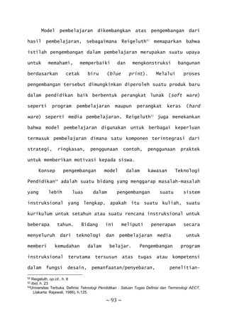 ~ 93 ~
Model pembelajaran dikembangkan atas pengembangan dari
hasil pembelajaran, sebagaimana Reigeluth52
memaparkan bahwa
istilah pengembangan dalam pembelajaran merupakan suatu upaya
untuk memahami, memperbaiki dan mengkonstruksi bangunan
berdasarkan cetak biru (blue print). Melalui proses
pengembangan tersebut dimungkinkan diperoleh suatu produk baru
dalam pendidikan baik berbentuk perangkat lunak (soft ware)
seperti program pembelajaran maupun perangkat keras (hard
ware) seperti media pembelajaran. Reigeluth53
juga menekankan
bahwa model pembelajaran digunakan untuk berbagai keperluan
termasuk pembelajaran dimana satu komponen terintegrasi dari
strategi, ringkasan, penggunaan contoh, penggunaan praktek
untuk memberikan motivasi kepada siswa.
Konsep pengembangan model dalam kawasan Teknologi
Pendidikan54
adalah suatu bidang yang menggarap masalah-masalah
yang lebih luas dalam pengembangan suatu sistem
instruksional yang lengkap, apakah itu suatu kuliah, suatu
kurikulum untuk setahun atau suatu rencana instruksional untuk
beberapa tahun. Bidang ini meliputi penerapan secara
menyeluruh dari teknologi dan pembelajaran media untuk
memberi kemudahan dalam belajar. Pengembangan program
instruksional terutama tersusun atas tugas atau kompetensi
dalam fungsi desain, pemanfaatan/penyebaran, penelitian-
52 Reigeluth, op.cit., h. 8
53 Ibid, h. 23
54Universitas Terbuka, Definisi Teknologi Pendidikan : Satuan Tugas Definisi dan Terminologi AECT,
(Jakarta: Rajawali, 1986), h.125.
 