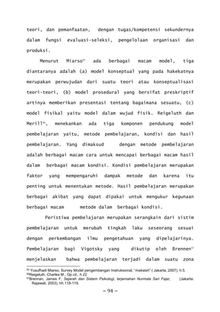 ~ 94 ~
teori, dan pemanfaatan, dengan tugas/kompetensi sekundernya
dalam fungsi evaluasi-seleksi, pengelolaan organisasi dan
produksi.
Menurut Miarso55
ada berbagai macam model, tiga
diantaranya adalah (a) model konseptual yang pada hakekatnya
merupakan perwujudan dari suatu teori atau konseptualisasi
teori-teori, (b) model prosedural yang bersifat preskriptif
artinya memberikan presentasi tentang bagaimana sesuatu, (c)
model fisikal yaitu model dalam wujud fisik. Reigeluth dan
Merill56
, menekankan ada tiga komponen pendukung model
pembelajaran yaitu, metode pembelajaran, kondisi dan hasil
pembelajaran. Yang dimaksud dengan metode pembelajaran
adalah berbagai macam cara untuk mencapai berbagai macam hasil
dalam berbagai macam kondisi. Kondisi pembelajaran merupakan
faktor yang mempengaruhi dampak metode dan karena itu
penting untuk menentukan metode. Hasil pembelajaran merupakan
berbagai akibat yang dapat dipakai untuk mengukur kegunaan
berbagai macam metode dalam berbagai kondisi.
Peristiwa pembelajaran merupakan serangkain dari sistim
pembelajaran untuk merubah tingkah laku seseorang sesuai
dengan perkembangan ilmu pengetahuan yang dipelajarinya.
Pembelajaran bagi Vigotsky yang dikutip oleh Brennen57
menjelaskan bahwa pembelajaran terjadi dalam suatu zona
55 Yusufhadi Miarso, Survey Model pengembangan Instruksional, “makalah” ( Jakarta, 2007), h.5.
56Reigeluth, Charles M , Op.cit., h.22
57Brennan, James F, Sejarah dan Sistem Psikologi, terjemahan Nurmala Sari Fajar, (Jakarta:
Rajawali, 2003), hh.118-119.
 