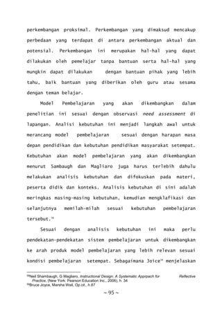 ~ 95 ~
perkembangan proksimal. Perkembangan yang dimaksud mencakup
perbedaan yang terdapat di antara perkembangan aktual dan
potensial. Perkembangan ini merupakan hal-hal yang dapat
dilakukan oleh pemelajar tanpa bantuan serta hal-hal yang
mungkin dapat dilakukan dengan bantuan pihak yang lebih
tahu, baik bantuan yang diberikan oleh guru atau sesama
dengan teman belajar.
Model Pembelajaran yang akan dikembangkan dalam
penelitian ini sesuai dengan observasi need assessment di
lapangan. Analisi kebutuhan ini menjadi langkah awal untuk
merancang model pembelajaran sesuai dengan harapan masa
depan pendidikan dan kebutuhan pendidikan masyarakat setempat.
Kebutuhan akan model pembelajaran yang akan dikembangkan
menurut Sambaugh dan Magliaro juga harus terlebih dahulu
melakukan analisis kebutuhan dan difokuskan pada materi,
peserta didik dan konteks. Analisis kebutuhan di sini adalah
meringkas masing-masing kebutuhan, kemudian mengklafikasi dan
selanjutnya memilah-milah sesuai kebutuhan pembelajaran
tersebut.58
Sesuai dengan analisis kebutuhan ini maka perlu
pendekatan-pendekatan sistem pembelajaran untuk dikembangkan
ke arah produk model pembelajaran yang lebih relevan sesuai
kondisi pembelajaran setempat. Sebagaimana Joice59
menjelaskan
58Neil Shambaugh, G Magliaro, Instructional Design: A Systematic Apprpach for Reflective
Practice, (New York: Pearson Education Inc., 2006), h. 34
59Bruce Joyce, Marsha Weil, Op.cit., h.87
 
