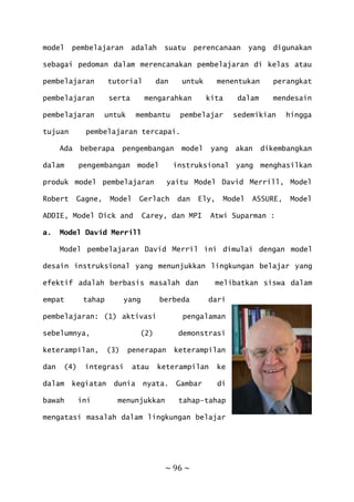 ~ 96 ~
model pembelajaran adalah suatu perencanaan yang digunakan
sebagai pedoman dalam merencanakan pembelajaran di kelas atau
pembelajaran tutorial dan untuk menentukan perangkat
pembelajaran serta mengarahkan kita dalam mendesain
pembelajaran untuk membantu pembelajar sedemikian hingga
tujuan pembelajaran tercapai.
Ada beberapa pengembangan model yang akan dikembangkan
dalam pengembangan model instruksional yang menghasilkan
produk model pembelajaran yaitu Model David Merrill, Model
Robert Gagne, Model Gerlach dan Ely, Model ASSURE, Model
ADDIE, Model Dick and Carey, dan MPI Atwi Suparman :
a. Model David Merrill
Model pembelajaran David Merril ini dimulai dengan model
desain instruksional yang menunjukkan lingkungan belajar yang
efektif adalah berbasis masalah dan melibatkan siswa dalam
empat tahap yang berbeda dari
pembelajaran: (1) aktivasi pengalaman
sebelumnya, (2) demonstrasi
keterampilan, (3) penerapan keterampilan
dan (4) integrasi atau keterampilan ke
dalam kegiatan dunia nyata. Gambar di
bawah ini menunjukkan tahap-tahap
mengatasi masalah dalam lingkungan belajar
 