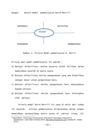 ~ 97 ~
dengan desain model pembelajaran David Merril60
INTEGRASI AKTIFITAS
MASALAH
PENERAPAN DEMONSTRASI
Gambar 5. Prinsip Model pembelajaran D. Merril
Prinsip awal model pembelajaran ini adalah :
a) Belajar difasilitasi ketika peserta didik terlibat dalam
memecahkan masalah di dunia nyata.
b) Belajar difasilitasi ketika pengetahuan yang ada diaktifkan
sebagai dasar untuk pengetahuan baru.
c) Belajar difasilitasi ketika pengetahuan baru menunjukkan
kepada pelajar.
d) Belajar difasilitasi ketika pengetahuan baru diterapkan
oleh pelajar.
Prinsip model David Merrill ini yang di mulai dari tahap
(1) masalah, artinya pembelajaran dilaksanakan dalam rangka
memecahkan permasalahan dunia nyata di sekitar siswa, (2)
60 David Merril, “ First Prinsip of Instructional : Educational Technology of Research &
Development “, Utah State University (2010), http://web.principles.doc.com ( diakses 20 oktober
2012).
MASALAH
 