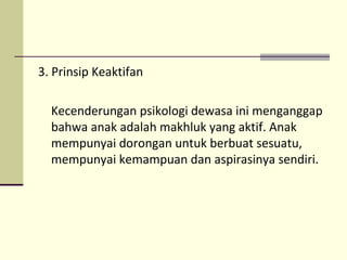 3. Prinsip Keaktifan
Kecenderungan psikologi dewasa ini menganggap
bahwa anak adalah makhluk yang aktif. Anak
mempunyai dorongan untuk berbuat sesuatu,
mempunyai kemampuan dan aspirasinya sendiri.
 