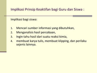 Implikasi Prinsip Keaktifan bagi Guru dan Siswa :
Implikasi bagi siswa:
1. Mencari sumber informasi yang dibutuhkan,
2. Menganalisis hasil percobaan,
3. Ingin tahu hasil dari suatu reaksi kimia,
4. membuat karya tulis, membuat klipping, dan perilaku
sejenis lainnya.
 