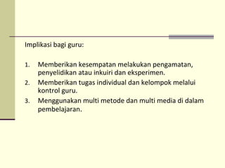 Implikasi bagi guru:
1. Memberikan kesempatan melakukan pengamatan,
penyelidikan atau inkuiri dan eksperimen.
2. Memberikan tugas individual dan kelompok melalui
kontrol guru.
3. Menggunakan multi metode dan multi media di dalam
pembelajaran.
 
