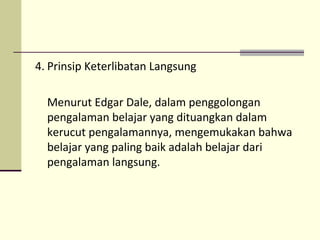 4. Prinsip Keterlibatan Langsung
Menurut Edgar Dale, dalam penggolongan
pengalaman belajar yang dituangkan dalam
kerucut pengalamannya, mengemukakan bahwa
belajar yang paling baik adalah belajar dari
pengalaman langsung.
 