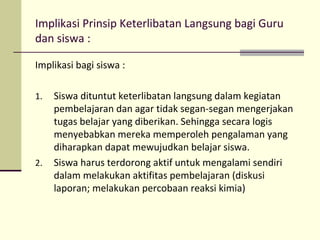 Implikasi Prinsip Keterlibatan Langsung bagi Guru
dan siswa :
Implikasi bagi siswa :
1. Siswa dituntut keterlibatan langsung dalam kegiatan
pembelajaran dan agar tidak segan-segan mengerjakan
tugas belajar yang diberikan. Sehingga secara logis
menyebabkan mereka memperoleh pengalaman yang
diharapkan dapat mewujudkan belajar siswa.
2. Siswa harus terdorong aktif untuk mengalami sendiri
dalam melakukan aktifitas pembelajaran (diskusi
laporan; melakukan percobaan reaksi kimia)
 