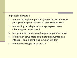 Implikasi Bagi Guru :
1. Merancang kegiatan pembelajaran yang lebih banyak
pada pembelajaran individual dan kelompok kecil
2. Mementingkan eksperimen langsung oleh siswa
dibandingkan demonstrasi
3. Menggunakan media yang langsung digunakan siswa
4. Melibatkan siswa merangkum atau menyimpulkan
informasi pesan pembelajaran, dan lain-lain
5. Memberikan tugas-tugas praktik
 