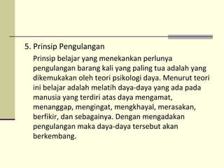 5. Prinsip Pengulangan
Prinsip belajar yang menekankan perlunya
pengulangan barang kali yang paling tua adalah yang
dikemukakan oleh teori psikologi daya. Menurut teori
ini belajar adalah melatih daya-daya yang ada pada
manusia yang terdiri atas daya mengamat,
menanggap, mengingat, mengkhayal, merasakan,
berfikir, dan sebagainya. Dengan mengadakan
pengulangan maka daya-daya tersebut akan
berkembang.
 