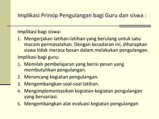 Implikasi Prinsip Pengulangan bagi Guru dan siswa :
Implikasi bagi siswa:
1. Mengerjakan latihan-latihan yang berulang untuk satu
macam permasalahan. Dengan kesadaran ini, diharapkan
siswa tidak merasa bosan dalam melakukan pengulangan.
Implikasi bagi guru:
1. Memilah pembelajaran yang berisi pesan yang
membutuhkan pengulangan.
2. Merancang kegiatan pengulangan.
3. Mengembangkan soal-soal latihan.
4. Mengimplementasikan kegiatan-kegiatan pengulangan
yang bervariasi.
5. Mengembangkan alat evaluasi kegiatan pengulangan
 