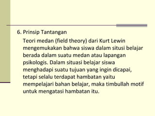 6. Prinsip Tantangan
Teori medan (field theory) dari Kurt Lewin
mengemukakan bahwa siswa dalam situsi belajar
berada dalam suatu medan atau lapangan
psikologis. Dalam situasi belajar siswa
menghadapi suatu tujuan yang ingin dicapai,
tetapi selalu terdapat hambatan yaitu
mempelajari bahan belajar, maka timbullah motif
untuk mengatasi hambatan itu.
 
