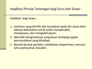 Implikasi Prinsip Tantangan bagi Guru dan Siswa :
Implikasi bagi siswa :
1. tuntutan yang dimiliki dan kesadaran pada diri siswa akan
adanya kebutuhan untuk selalu memperoleh,
memproses, dan mengolah pesan.
2. Memiliki keingintahuan yang besar terhadap segala
permasalahan yang dihadapi.
3. Bentuk-bentuk perilaku: melakukan eksperimen, mencari
tahu pemecahan masalah.
 