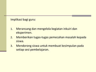 Implikasi bagi guru:
1. Merancang dan mengelola kegiatan inkuiri dan
eksperimen.
2. Memberikan tugas-tugas pemecahan masalah kepada
siswa.
3. Mendorong siswa untuk membuat kesimpulan pada
setiap sesi pembelajaran.
 