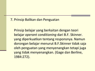 7. Prinsip Balikan dan Penguatan
Prinsip belajar yang berkaitan dengan teori
belajar operant conditioning dari B.F. Skinner.
yang diperkuatkan tentang responsnya. Namun
dorongan belajar menurut B.F.Skinner tidak saja
oleh penguatan yang menyenangkan tetapi juga
yang tidak menyenangkan. (Gage dan Berline,
1984:272).
 
