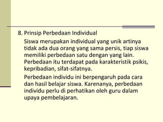 8. Prinsip Perbedaan Individual
Siswa merupakan individual yang unik artinya
tidak ada dua orang yang sama persis, tiap siswa
memiliki perbedaan satu dengan yang lain.
Perbedaan itu terdapat pada karakteristik psikis,
kepribadian, sifat-sifatnya.
Perbedaan individu ini berpengaruh pada cara
dan hasil belajar siswa. Karenanya, perbedaan
individu perlu di perhatikan oleh guru dalam
upaya pembelajaran.
 