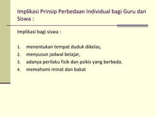 Implikasi Prinsip Perbedaan Individual bagi Guru dan
Siswa :
Implikasi bagi siswa :
1. menentukan tempat duduk dikelas,
2. menyusun jadwal belajar,
3. adanya perilaku fisik dan psikis yang berbeda.
4. memahami minat dan bakat
 