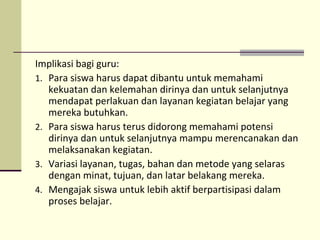 Implikasi bagi guru:
1. Para siswa harus dapat dibantu untuk memahami
kekuatan dan kelemahan dirinya dan untuk selanjutnya
mendapat perlakuan dan layanan kegiatan belajar yang
mereka butuhkan.
2. Para siswa harus terus didorong memahami potensi
dirinya dan untuk selanjutnya mampu merencanakan dan
melaksanakan kegiatan.
3. Variasi layanan, tugas, bahan dan metode yang selaras
dengan minat, tujuan, dan latar belakang mereka.
4. Mengajak siswa untuk lebih aktif berpartisipasi dalam
proses belajar.
 