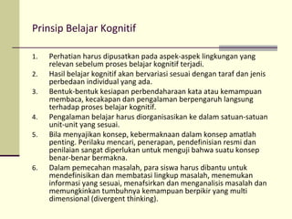 Prinsip Belajar Kognitif
1. Perhatian harus dipusatkan pada aspek-aspek lingkungan yang
relevan sebelum proses belajar kognitif terjadi.
2. Hasil belajar kognitif akan bervariasi sesuai dengan taraf dan jenis
perbedaan individual yang ada.
3. Bentuk-bentuk kesiapan perbendaharaan kata atau kemampuan
membaca, kecakapan dan pengalaman berpengaruh langsung
terhadap proses belajar kognitif.
4. Pengalaman belajar harus diorganisasikan ke dalam satuan-satuan
unit-unit yang sesuai.
5. Bila menyajikan konsep, kebermaknaan dalam konsep amatlah
penting. Perilaku mencari, penerapan, pendefinisian resmi dan
penilaian sangat diperlukan untuk menguji bahwa suatu konsep
benar-benar bermakna.
6. Dalam pemecahan masalah, para siswa harus dibantu untuk
mendefinisikan dan membatasi lingkup masalah, menemukan
informasi yang sesuai, menafsirkan dan menganalisis masalah dan
memungkinkan tumbuhnya kemampuan berpikir yang multi
dimensional (divergent thinking).
 