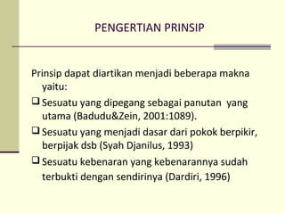 PENGERTIAN PRINSIP
Prinsip dapat diartikan menjadi beberapa makna
yaitu:
 Sesuatu yang dipegang sebagai panutan yang
utama (Badudu&Zein, 2001:1089).
 Sesuatu yang menjadi dasar dari pokok berpikir,
berpijak dsb (Syah Djanilus, 1993)
 Sesuatu kebenaran yang kebenarannya sudah
terbukti dengan sendirinya (Dardiri, 1996)
 