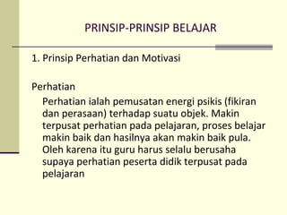 PRINSIP-PRINSIP BELAJAR
1. Prinsip Perhatian dan Motivasi
Perhatian
Perhatian ialah pemusatan energi psikis (fikiran
dan perasaan) terhadap suatu objek. Makin
terpusat perhatian pada pelajaran, proses belajar
makin baik dan hasilnya akan makin baik pula.
Oleh karena itu guru harus selalu berusaha
supaya perhatian peserta didik terpusat pada
pelajaran
 