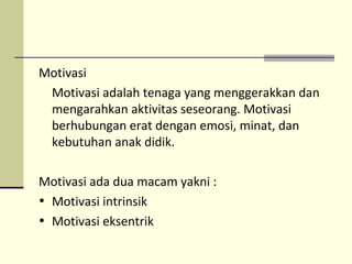 Motivasi
Motivasi adalah tenaga yang menggerakkan dan
mengarahkan aktivitas seseorang. Motivasi
berhubungan erat dengan emosi, minat, dan
kebutuhan anak didik.
Motivasi ada dua macam yakni :
• Motivasi intrinsik
• Motivasi eksentrik
 