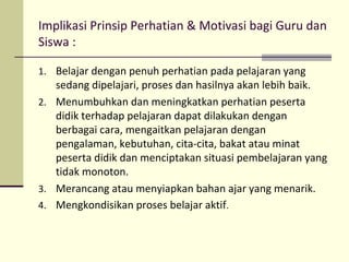 Implikasi Prinsip Perhatian & Motivasi bagi Guru dan
Siswa :
1. Belajar dengan penuh perhatian pada pelajaran yang
sedang dipelajari, proses dan hasilnya akan lebih baik.
2. Menumbuhkan dan meningkatkan perhatian peserta
didik terhadap pelajaran dapat dilakukan dengan
berbagai cara, mengaitkan pelajaran dengan
pengalaman, kebutuhan, cita-cita, bakat atau minat
peserta didik dan menciptakan situasi pembelajaran yang
tidak monoton.
3. Merancang atau menyiapkan bahan ajar yang menarik.
4. Mengkondisikan proses belajar aktif.
 