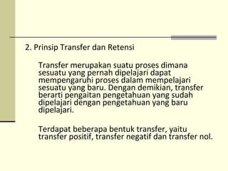 2. Prinsip Transfer dan Retensi
Transfer merupakan suatu proses dimana
sesuatu yang pernah dipelajari dapat
mempengaruhi proses dalam mempelajari
sesuatu yang baru. Dengan demikian, transfer
berarti pengaitan pengetahuan yang sudah
dipelajari dengan pengetahuan yang baru
dipelajari.
Terdapat beberapa bentuk transfer, yaitu
transfer positif, transfer negatif dan transfer nol.
 