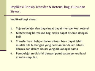 Implikasi Prinsip Transfer & Retensi bagi Guru dan
Siswa :
Implikasi bagi siswa :
1. Tujuan belajar dan daya ingat dapat memperkuat retensi
2. Materi yang bermakna bagi siswa dapat diserap dengan
baik
3. Transfer hasil belajar dalam situasi baru dapat lebih
mudah bila hubungan yang bermanfaat dalam situasi
khusus dan dalam situasi yang dibuat agak sama
4. Pembelajaran diakhiri dengan pembuatan generalisasi
atau kesimpulan.
 