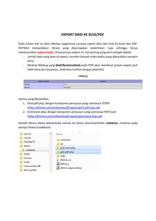 EXPORT GRID KE XLSX/PDF
Pada tulisan kali ini akan dibahas bagaimana caranya export data dari Grid ke Excel dan PDF.
DHTMLX menyediakan library yang dipersiapkan sedemikian rupa sehingga hanya
membutuhkan sebaris kode. Untuk proses export ini, hal penting yang perlu diingat adalah:
- Jumlah data yang akan di-export, semakin banyak maka waktu yang dibutuhkan semakin
lama
- Module XDebug yang diaktifkan(enabled) pada PHP akan membuat proses export jauh
lebih lama dari biasanya , anda bisa melihat dengan phpinfo()
Library yang dibutuhkan :
1. Grid-pdf-php, dengan komponen penyusun yang utamanya TCPDF
(http://dhtmlx.com/x/download/regular/grid-pdf-php.zip)
2. Grid-excel-php, dengan komponen penyusun yang utamanya PHP Excel
(http://dhtmlx.com/x/download/regular/grid-excel-php.zip)
Setelah library diatas didownload, extract ke dalam directory/folder codebase, misalnya pada
xampp (htdocs/codebase)
 