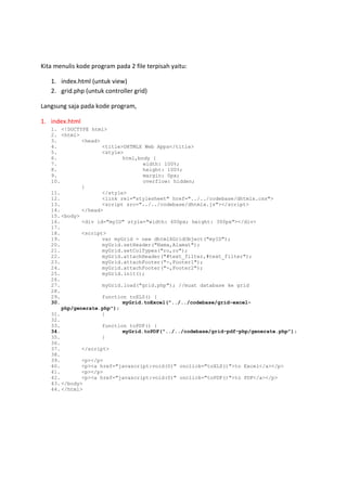 Kita menulis kode program pada 2 file terpisah yaitu:
1. index.html (untuk view)
2. grid.php (untuk controller grid)
Langsung saja pada kode program,
1. index.html
1. <!DOCTYPE html>
2. <html>
3. <head>
4. <title>DHTMLX Web Apps</title>
5. <style>
6. html,body {
7. width: 100%;
8. height: 100%;
9. margin: 0px;
10. overflow: hidden;
}
11. </style>
12. <link rel="stylesheet" href="../../codebase/dhtmlx.css">
13. <script src=/slideshow/belajar-pemrograman-berbasis-web-php-dhtmlx-part-6-export-data-51401311/51401311/codebase/dhtmlx.js"></script>
14. </head>
15. <body>
16. <div id="myID" style="width: 600px; height: 300px"></div>
17.
18. <script>
19. var myGrid = new dhtmlXGridObject("myID");
20. myGrid.setHeader("Nama,Alamat");
21. myGrid.setColTypes("ro,ro");
22. myGrid.attachHeader("#text_filter,#text_filter");
23. myGrid.attachFooter("-,Footer1");
24. myGrid.attachFooter("-,Footer2");
25. myGrid.init();
26.
27. myGrid.load("grid.php"); //muat database ke grid
28.
29. function toXLS() {
30. myGrid.toExcel("../../codebase/grid-excel-
php/generate.php");
31. }
32.
33. function toPDF() {
34. myGrid.toPDF("../../codebase/grid-pdf-php/generate.php");
35. }
36.
37. </script>
38.
39. <p></p>
40. <p><a href="javascript:void(0)" onclick="toXLS()">to Excel</a></p>
41. <p></p>
42. <p><a href="javascript:void(0)" onclick="toPDF()">to PDF</a></p>
43. </body>
44. </html>
 