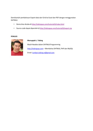Demikianlah pembahasan Export data dari Grid ke Excel dan PDF dengan menggunakan
DHTMLX.
• Demo bisa dicoba di http://dhxapps.web.id/tutorial/6/index.html
• Source code dapat diperoleh di http://dhxapps.web.id/tutorial/6/export.zip
PENULIS
Manuppak L. Tobing
Masih Newbie dalam DHTMLX Programming
http://dhxapps.web.id – Membahas DHTMLX, PHP dan MySQL
Email: lumban.tobing.m@gmail.com
 