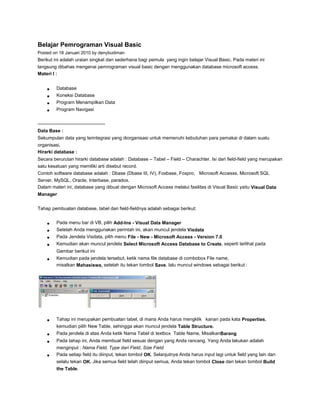 Belajar Pemrograman Visual Basic
Posted on 18 Januari 2010 by denybudiman

Berikut ini adalah uraian singkat dan sederhana bagi pemula yang ingin belajar Visual Basic. Pada materi ini
langsung dibahas mengenai pemrograman visual basic dengan menggunakan database microsoft access.
Materi I :
Database
Koneksi Database
Program Menampilkan Data
Program Navigasi
——————————————Data Base :
Sekumpulan data yang terintegrasi yang diorganisasi untuk memenuhi kebutuhan para pemakai di dalam suatu
organisasi.
Hirarki database :
Secara berurutan hirarki database adalah : Database – Tabel – Field – Charachter. Isi dari field-field yang merupakan
satu kesatuan yang memiliki arti disebut record.
Contoh software database adalah : Dbase (Dbase III, IV), Foxbase, Foxpro, Microsoft Accesss, Microsoft SQL
Server, MySQL, Oracle, Interbase, paradox.
Dalam materi ini, database yang dibuat dengan Microsoft Access melalui fasilitas di Visual Basic yaitu Visual Data
Manager
Tahap pembuatan database, tabel dan field-fieldnya adalah sebagai berikut:
Pada menu bar di VB, pilih Add-Ins - Visual Data Manager
Setelah Anda menggunakan perintah ini, akan muncul jendela Visdata
Pada Jendela Visdata, pilih menu File - New - Microsoft Access - Version 7.0
Kemudian akan muncul jendela Select Microsoft Access Database to Create, seperti terlihat pada
Gambar berikut ini
Kemudian pada jendela tersebut, ketik nama file database di combobox File name,
misalkan Mahasiswa, setelah itu tekan tombol Save, lalu muncul windows sebagai berikut :

Tahap ini merupakan pembuatan tabel, di mana Anda harus mengklik kanan pada kata Properties,
kemudian pilih New Table, sehingga akan muncul jendela Table Structure.
Pada jendela di atas Anda ketik Nama Tabel di textbox Table Name, MisalkanBarang
Pada tahap ini, Anda membuat field sesuai dengan yang Anda rancang. Yang Anda lakukan adalah
menginput : Nama Field, Type dari Field, Size Field
Pada setiap field itu diinput, tekan tombol OK. Selanjutnya Anda harus input lagi untuk field yang lain dan
selalu tekan OK. Jika semua field telah diinput semua, Anda tekan tombol Close dan tekan tombol Build
the Table.

 