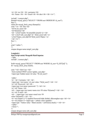 Belajar PHP by mangasepss@gmail.com Page 3
<tr><th> no</th> <th> username</th>
<th> Nama </th> <th> Email</th><th>aksi</th></th></tr>";
include"../connect.php";
$tampil=mysql_query ("SELECT * FROM user ORDER BY id_user");
$no=1;
while ($r=mysql_fetch_array ($tampil)){
echo "<tr> <td> $no</td>
<td>$r [id_user]</td>
<td>$r[nama]</td>
<td> <a href=mailto: $r [email]$r [email]</a></td>
<td><a href=edit_user.php? id = $r[id_user]>edit </a>
<a href=hapus_user.php?id=$r[id_user]>Hapus </a>
</td></tr>";
$no++;
}
echo"</table>";
?>
simpan dengan nama tampil_user.php
Langkah 6
buat Script untuk Mengedit Hasil Inputan
<?php
include"../connect.php";
$edit=mysql_query("SELECT * FROM user WHERE id_user='$_GET[id]' ");
$r= mysql_fetch_array ($edit);
echo "<h2> Edit User </h2>
<form method=POST action=update_user.php>
<input type=hidden name=id value ='$r [id_user]'>
<table>
<tr> <td> Username </td> <td>:
<input type =text name= id_user value ='$r[id_user]'></td> </tr>
<tr><td> Password </td><td> :
<input type=text name=password> *) </td></tr>
<tr><td> Nama </td>
<td>: <input type=text name=nama size=30 value='$r[nama]'></td> </tr>
<tr><td> E-mail </td>
<td> : <input type= text name=email size=30
value='$r[email]'></td> </tr>
<tr><td colspan=2>*) Apabila Password tidak diubah, dikosongkan saja.</td></tr>
<tr><td colspan=2><input type = submit value=upadate>
<input type = button value = Batal onclick = self.history.back() ></td></tr>
</table>
</form>";
?>
simpan dengan nama edit_user.php
 