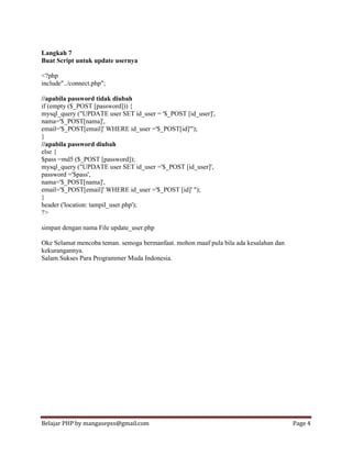 Belajar PHP by mangasepss@gmail.com Page 4
Langkah 7
Buat Script untuk update usernya
<?php
include"../connect.php";
//apabila password tidak diubah
if (empty ($_POST [password])) {
mysql_query ("UPDATE user SET id_user = '$_POST [id_user]',
nama='$_POST[nama]',
email='$_POST[email]' WHERE id_user ='$_POST[id]'");
}
//apabila password diubah
else {
$pass =md5 ($_POST [password]);
mysql_query ("UPDATE user SET id_user ='$_POST [id_user]',
password ='$pass',
nama='$_POST[nama]',
email='$_POST[email]' WHERE id_user ='$_POST [id]' ");
}
header ('location: tampil_user.php');
?>
simpan dengan nama File update_user.php
Oke Selamat mencoba teman. semoga bermanfaat. mohon maaf pula bila ada kesalahan dan
kekurangannya.
Salam Sukses Para Programmer Muda Indonesia.
 