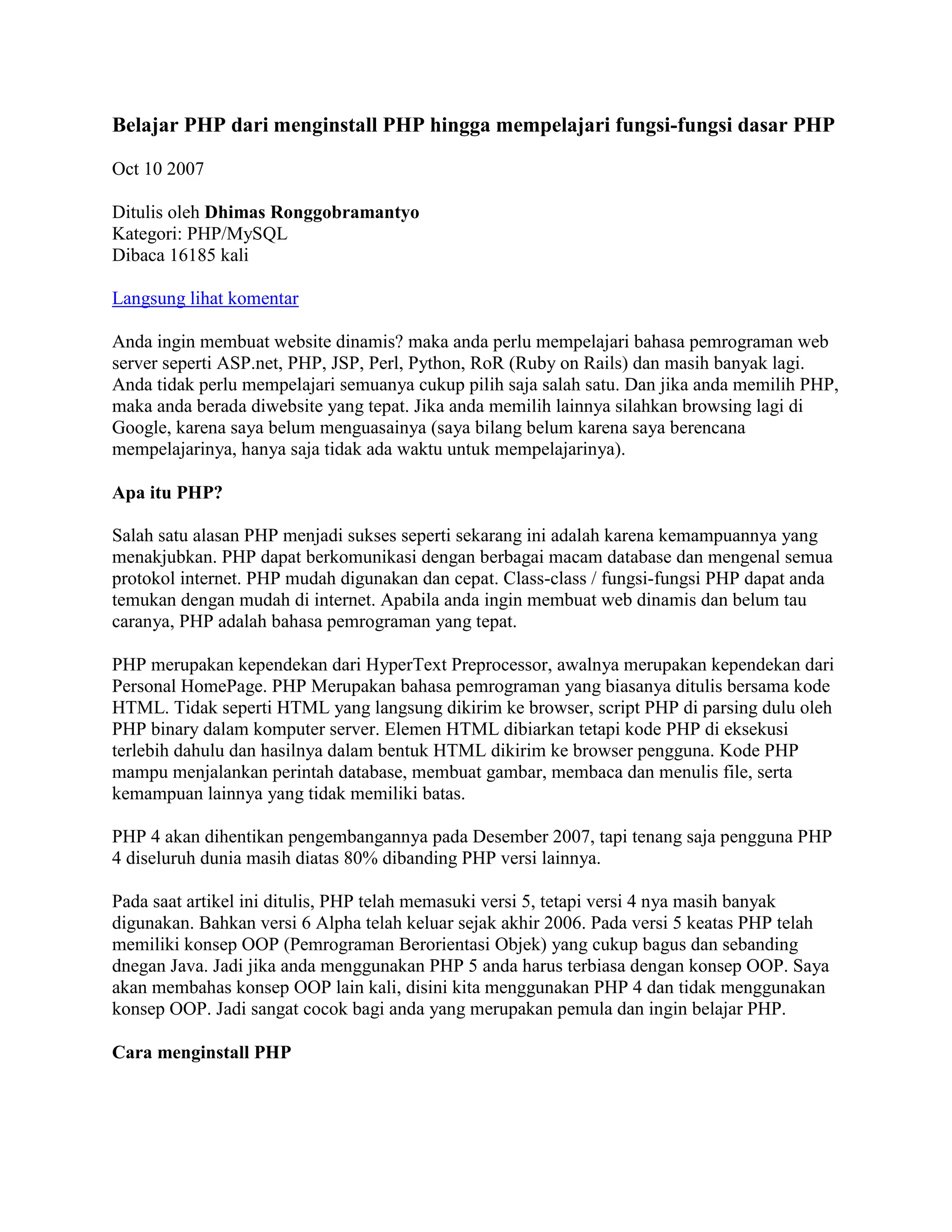 Belajar PHP dari menginstall PHP hingga mempelajari fungsi-fungsi dasar PHP<br />Oct 10 2007<br />Ditulis oleh Dhimas RonggobramantyoKategori: PHP/MySQLDibaca 16185 kali <br />Langsung lihat komentar<br />Anda ingin membuat website dinamis? maka anda perlu mempelajari bahasa pemrograman web server seperti ASP.net, PHP, JSP, Perl, Python, RoR (Ruby on Rails) dan masih banyak lagi. Anda tidak perlu mempelajari semuanya cukup pilih saja salah satu. Dan jika anda memilih PHP, maka anda berada diwebsite yang tepat. Jika anda memilih lainnya silahkan browsing lagi di Google, karena saya belum menguasainya (saya bilang belum karena saya berencana mempelajarinya, hanya saja tidak ada waktu untuk mempelajarinya).<br />Apa itu PHP?<br />Salah satu alasan PHP menjadi sukses seperti sekarang ini adalah karena kemampuannya yang menakjubkan. PHP dapat berkomunikasi dengan berbagai macam database dan mengenal semua protokol internet. PHP mudah digunakan dan cepat. Class-class / fungsi-fungsi PHP dapat anda temukan dengan mudah di internet. Apabila anda ingin membuat web dinamis dan belum tau caranya, PHP adalah bahasa pemrograman yang tepat.<br />PHP merupakan kependekan dari HyperText Preprocessor, awalnya merupakan kependekan dari Personal HomePage. PHP Merupakan bahasa pemrograman yang biasanya ditulis bersama kode HTML. Tidak seperti HTML yang langsung dikirim ke browser, script PHP di parsing dulu oleh PHP binary dalam komputer server. Elemen HTML dibiarkan tetapi kode PHP di eksekusi terlebih dahulu dan hasilnya dalam bentuk HTML dikirim ke browser pengguna. Kode PHP mampu menjalankan perintah database, membuat gambar, membaca dan menulis file, serta kemampuan lainnya yang tidak memiliki batas.<br />PHP 4 akan dihentikan pengembangannya pada Desember 2007, tapi tenang saja pengguna PHP 4 diseluruh dunia masih diatas 80% dibanding PHP versi lainnya. <br />Pada saat artikel ini ditulis, PHP telah memasuki versi 5, tetapi versi 4 nya masih banyak digunakan. Bahkan versi 6 Alpha telah keluar sejak akhir 2006. Pada versi 5 keatas PHP telah memiliki konsep OOP (Pemrograman Berorientasi Objek) yang cukup bagus dan sebanding dnegan Java. Jadi jika anda menggunakan PHP 5 anda harus terbiasa dengan konsep OOP. Saya akan membahas konsep OOP lain kali, disini kita menggunakan PHP 4 dan tidak menggunakan konsep OOP. Jadi sangat cocok bagi anda yang merupakan pemula dan ingin belajar PHP. <br />Cara menginstall PHP<br />Sudah cukup kita ngomongin PHP, sekarang sebelum kita dapat menggunakan PHP pertama-tama kita perlu menginstall PHP pada komputer kita. PHP dapat dijalankan di berbagai macam sistem operasi dan servers. PHP dapat berjalan di Windows, Unix, Linux dan Macintosh. PHP juga dapat bekerja pada berbagai macam web server termasuk Apache (Apache merupakan opensource dan pasangan sehidup semati dengan PHP), Microsoft IIS (Internet Information Server), Website Pro, iPlanet dan Microsoft PWS (Personal Web Server). Disini kita akan menginstall PHP didalam Windows XP menggunakan server Apache.<br />Cara termudah menginstall PHP adalah dengan menggunakan appserv. Appserv merupakan sebuah paket untuk Windows dimana didalamnya terdapat :<br />Apache Web Server<br />PHP Script Language<br />MySQL Database<br />Zend Optimizer<br />phpMyAdmin Database Manager<br />Daripada kita mendownload satu-satu, lebih mudah kita menggunakan apsserv, karena didalamnya sudah terdapat semua. Anda tinggal download dan install.<br />Pertama-tama bukalah http://www.AppServNetwork.com dan download Appserv versi terbaru. Setelah itu jalankan filenya dan akan muncul layar seperti dibawah ini:<br />Klik Next aja.<br />Ini merupakan default folder dimana anda akan menginstall Appserv. Saya sarankan biarkan saja menggunakan folder defaultnya tidak usah diubah. Klik Next<br />Pilihlah typical dan klik Next<br />Biarkan saja Server Name nya dengan localhost dan Port nya 80. Klik Next<br />Pilihlah Username dan Password untuk mengakses database MySQL. Isi sesuka anda, asal anda jangan lupa dengan username dan passwordnya. Kemudian klik Next, selesailah sudah. Anda sudah berhasil menginstall PHP pada komputer anda. Bagaimana mudah bukan.<br />Sekarang buka browser anda dan ketik 'localhost', maka browser anda akan menjadi seperti ini:<br />Selamat, PHP sudah terinstall pada komputer anda. Sekarang mari kita mencoba beberapa kode PHP.<br />PHP pertama saya begitu menggoda<br />Perlu di ingat jika anda membuat file PHP, maka anda perlu menyimpannya di folder c:\appserv\www\folderanda. Sekarang buka Windows explorer dan buka c:\appserv\www setelah itu buatlah folder dan beri nama folder tersebut 'contoh'. Seperti dokumen HTML, PHP merupakan file text. Karena itu anda dapat membuatnya dengan text editor seperti Notepad atau BBEdit untuk MacOS atau Vi dan Emacs untuk Unix/Linux. Saya pribadi menyukai Editplus atau PHPEdit karena software tersebut memiliki sintax highlighting yang memudahkan kita.<br />Engine PHP akan mengeksekusi kode PHP setelah (<?) sampai ketemu dengan (?>), jika kode PHP anda benar maka hasilnya akan ditampilkan, tetapi apabila salah maka terdapat pesan error dengan memberi tahu anda pada baris berapa terdapat error nya. Sekarang buka teks editor favorit anda dan cobalah kode berikut ini:<br /><?<br />print (\"
Hello World!\"
);<br />?><br />Sekarang simpan file tersebut di to c:\appserv\www\contoh\hello.php. Buka browser anda dan jalankan 'http://localhost/contoh/hello.php'. Maka pada browser anda akan tampil seperti ini:<br />print() merupakan fungsi untuk mengoutput data. Apa saja yang dituliskan oleh print() akan ditampilkan pada browser. print() merupakan salah satu fungsi yang terdapat dalam PHP untuk menampilkan data, biasanya dimodifikasi dengan data yang dimasukkan, Dalam kasus ini anda menjalankan fungsi print() yang berisi sekumpulan karakter (Hello World) atau disebut String. String harus diapit oleh tanda \"
.<br />Setiap baris dari kode PHP selalu diakhiri dengan tanda titik koma \"
 ; \"
 <br />Anda dapat memasang kode PHP didalam HTML, cukup seperti ini:<br /><html><br /><head><br /><title>My first PHP</title><br /></head><br /><body><br /><?<br />print \"
Hello <b>World</b>\"
;<br />?><br /></body><br />Tetapi anda tidak bisa menyimpannya dalam format .html, anda harus menyimpannya dalam format .php<br />Comments<br />Sama seperti HTML, anda pun bisa menuliskan komentar di kode PHP anda. Untuk menuliskan komentar satu baris pada PHP harus diawali dengan dua tanda // atau sebuah tanda #. Semua teks setelah tanda tersebut tidak akan dibaca oleh PHP. Jika anda ingin menuliskan komentar lebih dari satu baris anda dapat menggunakan tanda /* dan diakhiri dengan tanda */. Contoh:<br /><?<br />// Ini merupakan kode pertama sayaprint (\"
Hello World!\"
);<br />?><br />Variables<br />Variabel merupakan sebuah tempat yang anda definisikan untuk menyimpan sebuah nilai. Variabel mempunyai nama yang anda definisikan dan diawali dengan tanda $. Nama variabel bebas anda dapat menuliskan dengan karakter, angka dan garis bawah \"
_\"
. Nama variabel tidak boleh mengandung spasi atau karakter lain selain angka dan huruf. Contoh:<br /><?<br />$nama=\"
bobi\"
;<br />$umur=30;<br />$negara=\"
Indonesia\"
;<br />print \"
Halo nama saya $name, saya $age tahun dan tinggal di $country\"
;<br />?><br />Hasil:<br />Halo nama saya bobi, saya 30 tahun dan tinggal di Indonesia<br />Sudah dapet maksudnya? Jika anda lihat kode diatas, kita membuat variabel nama yang diisi dengan teks \"
bobi\"
, kita kuga membuat variabel umur dan negara. Maka apabila kita menulis $umur didalam fungsi print maka yang ditampilkan adalah isi dari variabel tersebut. Kita juga dapat mengisi variabel dengan variabel yang lain serta dapat memanipulasinya. Ini contohnya:<br /><?<br />$x=3;<br />$y=4;<br />$hasil=$x+$y;<br />print \"
$x + $y = $hasil<br>\"
;<br />$firstname=\"
Dhimas\"
;<br />$lastname=\"
Ronggobramantyo\"
;<br />$fullname=\"
$firstname $lastname\"
;<br />print \"
Nama saya adalah $fullname\"
;<br />?><br />Hasil:<br />3 + 4 = 7Nama saya adalah Dhimas Ronggobramantyo<br />Jika anda lihat pada variabel \"
hasil\"
 kita mengisinya dengan variabel x ditambah variabel y. Kita melakukan manipulasi yaitu menambah nilai variabel x dan y yang hasilnya disimpan pada variabel hasil. Sebelum anda meneruskan, coba anda pahami terlebih dahulu mengenai variabel, cobalah untuk mengubah kode-kode yang ada.<br />Array<br />Array merupakan sekumpulan elemen yang memiliki tipe yang sama. Di dalam array data tersimpan dengan menggunakan index untuk memudahkan pencarian kembali data tersebut. Variabel hanya memiliki sebuah nilai sedangkan array dapat mempunyai sejumlah nilai. Data dalam suatu array disebut elemen-elemen array. Semua elemen array yang tersimpan mempunyai tipe data yang sama. Array dapat berdimensi satu atau lebih (multidimensi). Oke sekarang cobalah contoh berikut ini:<br /><?<br />$name[0]=\"
James\"
;<br />$name[1]=\"
Bobi\"
;<br />$name[2]=\"
Robert\"
;<br />print \"
Halo nama saya $name[0] dan teman saya adalah $name[2]\"
;<br />?><br />Hasil:<br />Halo nama saya James dan teman saya adalah Robert<br />Mirip dengan variabel kan, hanya saja terdapat kurung siku atau dikenal dengan istilah vektor untuk membedakan antara $name yang satu dengan yang lain. Untuk membuat array anda dapat menggunakan cara lain yaitu menggunakan fungsi array(). Contoh:<br />$name = array(\"
James\"
, \"
Bobi\"
, \"
Robert\"
);<br />Pada bagian vektor (yang didalam kurung siku) tidak hanya dapat di isi angka saja tetapi juga dapat di isi oleh teks. Contoh:<br /><?<br />$country[\"
james\"
]=\"
United States\"
;<br />$country[\"
bob\"
]=\"
United Kingdom\"
;<br />$country[\"
robert\"
]=\"
Singapore\"
;<br />print \"
Hallo $country[james]\"
;<br />?><br />If statement<br />Belajar pemrograman tidak akan lengkap jika belum ada if. Fungsi if digunakan untuk membuat berbagai ekspresi yang berbeda, apabila ekspresinya benar maka kode yang didalam ekspresi tersebut akan dijalankan. Untuk gampangnya perhatikan diagram kode diabawah ini:<br />if ( expression 1 ){// kode yang dijalankan apabila ekspresi 1 benar}elseif ( another expression 2 ){// kode yang dijalankan apabila ekspresi 1 salah// dan ekspresi 2 benarelse{// kode yang dijalankan apabila ekspresi 1 dan 2 salah}<br />Apabila ekspresi 1 bernilai benar maka kode didalamnya akan dijalankan, dan setelah itu selesai. Tetapi apabila ekspresi 1 salah maka program akan membaca ekspresi 2, apabila ekspresi 2 maka kode didalamnya akan dijalankan dan selesai. Tetapi apabila ekspresi 2 salah maka program akan menjalankan kode yang berada didalam else karena semua ekspresi sebelumnya salah. Anda dapat menambahkan elseif sebanyak apapun yang anda mau. Cobalah kode berikut ini:<br /><?<br />$x=3;<br />if ($x > 5) {<br />   <br />print \"
$x lebih besar dari 5\"
;<br />} else if ($x < 5) {<br />   <br />print \"
$x lebih kecil dari 5\"
;<br />} else if ($x == 5) {<br />   <br />print \"
$x sama dengan 5\"
;<br />} else {    print \"
$x bukan merupakan angka\"
;}<br />?><br />Variabel $x menyimpan nilai yaitu \"
3\"
. Angka \"
3\"
 tidak lebih besar dari \"
5\"
, Maka ekspresi pertama akan dilewati. Pada elseif berikutnya diuji apakah 3 < 5, tentu saja hasilnya benar. Maka blok kode didalamnya akan dijalankan. Cobalah untuk mengganti nilai variabel $x agar mendapatkan hasil yang berbeda-beda. Pahamilah  perbedaannya. Contoh lainnya:<br /><?<br />$score=67;<br />if ($score < 20) {<br />print \"
Nilai anda: $score, anda dapat E\"
;<br />}<br />elseif ( ($score > 20) && ($score < 40) ) {<br />print \"
Nilai anda: $score, anda dapat D\"
;<br />}<br />elseif ( ($score > 40) && ($score < 60) ) {<br />print \"
Nilai anda: $score, anda dapat C\"
;<br />}<br />elseif ( ($score > 40) && ($score < 80) ) {<br />print \"
Nilai anda: $score, anda dapat B\"
;<br />}<br />else {<br />print \"
Nilai anda: $score, anda dapat A\"
;<br />}<br />?><br />Switch Statement<br />Perintah switch merupakan alternatif pengganti dari If. Perintah switch akan menyeleksi kondisi yang diberikan dan kemudian membandingkan hasilnya dengan konstanta-konstanta yang ada didalam case. Pembandingan akan dimulai dari konstanta pertama sampai terakhir. Jika kondisi ditemukan maka program akan membaca kode didalam konstanta tersebut, dan ketika bertemu perintah break; maka program akan keluar dari fungsi switch. Untuk lebih jelasnya perhatikan diagram kode berikut ini:<br />switch ( expression ){case result1:// Kode akan dijalankan apabila ekspresi sesuai dengan result1break;case result2:// Kode akan dijalankan apabila ekspresi sesuai dengan result1break;default:// Kode akan dijalankan apabila break tidak dijalankan}<br />Pada dasarnya mirip dengan if, coba anda perhatikan contoh berikut ini:<br /><?<br />$sex=cowok;<br />switch ( $sex )<br />{<br />    case \"
cowok\"
:<br />        print \"
Saya cowok\"
;<br />        break;<br />    case \"
cewek\"
:<br />        print \"
saya cewek\"
;<br />        break;<br />    default:<br />        print \"
Saya bukan cowok/cewek <br />tapi <br />$sex\"
;<br />}<br />?><br />Pengulangan (while)<br />Fungsi while digunakan untuk melakukan pengulangan suatu blok kode. Jumlah pengulangan yang terjadi tergantung dari ekspresi yang ditentukan. Anda akan sering menggunakan fungsi while untuk mengambil data dari database. Blok diagram kode while kira-kira seperti ini:<br />while (ekspresi)     Kode yang diulangendwhile;<br />Inilah contohnya:<br /><?<br />$i=1;<br />while ($i <= 10) {<br />   <br />echo \"
Loop $i<br>\"
;<br />   <br />$i++;<br />}<br />?><br />Hasil:<br />Loop 1Loop 2Loop 3Loop 4Loop 5Loop 6Loop 7Loop 8Loop 9Loop 10<br />autoincrement (++) dan autodecrement (--) sama saja artinya dengan menjumlahkan/mengurangkan nilai variabel dengan nilai satu, jadi jika kita memiliki variabel i yang bernilai 1 kemudian kita menjalankan $i++; maka nilai i akan menjadi 2. Pada kode diatas pertama-tama kita memberi nilai variabel i dengan 1. Kemudian dibawahnya ada kode while yang artinya jika nilai i lebih kecil sama dengan 10 maka kode yang berada didalam while akan dijalankan. Karena nilai i adalah 1 maka kode dijalankan yaitu mencetak teks Loop dan nilai variabel i yaitu 1. Setelah itu kode berikutnya adalah $i++; yang berarti nilai i menjadi 2.<br />Kembali mengecek apakah nilai i (yaitu 2) lebih kecil 10? karena benar maka kode didalam while dijalankan yaitu mencetak Loop dan nilai variabel i yaitu 2. Setelah itu kode berikutnya adalah $i++; yang berarti nilai i menjadi 3. Begitu seterusnya hingga nilai i betambah terus sampai ekspresi while salah (yaitu saat nilai i tidak lebih kecil dari 10) dan kode didalam tidak dijalankan.<br />Perlu di ingat apabila kita tidak memasang kode $i++; maka nilai i akan selalu 1 tidak bertambah sehingga kondisi i lebih kecil selalu tercapai dan pengulangan tidak berhenti. Hal ini akan membuat sistem berhenti bekerja, karena terus melakukan pengulangan. <br />Pengulangan (for)<br />Perintah for digunakan untuk mengulang perintah dengan jumlah pengulangan yang sudah diketahui. Pada perintah for anda tidak perlu menuliskan kondisi untuk diuji. Anda hanya menuliskan nilai awal dan akhir variabel penghitung. Nilai variabel penghitung ini akan bertambah atau berkurang setiap kali sebuah pengulangan dilakukan. Karena itu pengulangan yang tidak berhenti (seperti dalam kasus while) tidak akan terjadi. Diagram kodenya seperti ini:<br />for ( variable awal; ekspresi; variabel increment/decrement ){// Kode yang dijalankan}<br />Ekspresi pertama merupakan variabel awal / nilai awal, sedangkan yang kedua merupakan kondisi yang harus dicapai agar pengulangan dilakukan, sedangkan yang ketiga merupakan peningkatan/penurunan nilai variabel. Contoh diatas yang menggunakan while jika kita menggunakan for akan seperti ini:<br /><?<br />for ($i=1; $i<=10; $i++) { <br />echo \"
Loop $i<br>\"
;<br />}<br />?><br />Hasil:<br />Loop 1Loop 2Loop 3Loop 4Loop 5Loop 6Loop 7Loop 8Loop 9Loop 10<br />Fungsi<br />Fungsi merupakan sekumpulan kode yang dapat kita panggil kembali. Ketika dipanggil maka kode-kode didalam fungsi tersebut akan dijalankan. Dengan menggunakan fungsi, program akan lebih mudah dibaca dan kita tidak perlu menulis kode yang sama berkali-kali. Kita dapat mengirimkan nilai variabel kedalam fungsi dan ketika fungsi selesai dijalankan nilai variabel tersebut dapat kita ambil kembali. Oke untuk lebih jelasnya, misalkan kita memiliki kode PHP seperti ini:<br /><?<br />$i=7;<br />$a=9;<br />$x=$i+$a;<br />print \"
$x<br>\"
;<br />$i=7;<br />$a=9;<br />$x=$i+$a;<br />print \"
$x<br>\"
;<br />$i=7;<br />$a=9;<br />$x=$i+$a;<br />print \"
$x<br>\"
;<br />$i=7;<br />$a=9;<br />$x=$i+$a;<br />print \"
$x<br>\"
;<br />$i=7;<br />$a=9;<br />$x=$i+$a;<br />print \"
$x<br>\"
;<br />?><br />Jika kita menulis kode tersebut, kita telah membuang-buang waktu karena kita menulis kode yang sama sebanyak 5 kali. Jika kita menggunakan function() maka kita cukup menulisnya sekali saja, dan sisanya tinggal memanggil fungsi tersebut. Oke sekarang kita coba buat kode diatas menggunakan fungsi:<br /><?<br />function myfunction() {<br />$i=7;<br />$a=9;<br />$x=$i+$a;<br />print \"
$x<br>\"
;<br />}<br />myfunction();<br />myfunction();<br />myfunction();<br />myfunction();<br />?><br />Kita membuat fungsi dengan nama myfunction, kita bebas memberikan nama untuk fungsi yang kita buat. Didalam fungsi myfunction terdapat sekumpulan kode. Nah untuk memanggil fungsi myfunction kita cukup menulis nama fungsinya saja yaitu myfunction();<br />Anda juga dapat mengirim variabel kedalam sebuah fungsi. Misal anda memiliki kode seperti dibawah ini yang dibuat tanpa fungsi:<br /><?<br />$i=1;<br />$j=2;<br />$x=$i+$j;<br />print \"
$x<br>\"
;<br />$i=3;<br />$j=4;<br />$x=$i+$j;<br />print \"
$x<br>\"
;<br />$i=5;<br />$j=6;<br />$x=$i+$j;<br />print \"
$x<br>\"
;<br />$i=7;<br />$j=8;<br />$x=$i+$j;<br />print \"
$x<br>\"
;<br />?><br />Seperti yang anda lihat pada kode diatas sama semua hanya saja nilai variabelnya berbeda, kita dapat membuat fungsi dimana nilai variabelnya bisa kita masukkan. Seperti ini kodenya jika kode diatas dibuat menggunakan fungsi:<br /><?<br />function anotherfunction($i,$j) {<br />$x=$i+$j;<br />echo \"
$x<br>\"
;<br />}<br />anotherfunction(1,2);<br />anotherfunction(3,4);<br />anotherfunction(5,6);<br />anotherfunction(7,8);<br />?><br />function anotherfunction($i,$j). $i dan $j adalah variabel yang memiliki nilai 1 dan 2 ketika kita memanggil fungsi  anotherfunction(1,2) Jika kita memiliki fungsi: <br />function add($i,$j) {...}<br />Dan anda memanggil fungsi tersebut dengan add(1,2); maka nilai $i didalam fungsi tersebut adalah 1 dan nilai $j adalah 2. <br />Jika anda memiliki fungsi:<br />function substract($i,$j,$k) {...} <br />Dan anda memanggil fungsi substract(5,6,8); maka nilai $i = 5, $j = 6 dan $k = 8. Sekarang jika anda memanggil fungsi seperti ini:<br />$x=10;substract(8,9,$x);maka $i=8, $j=9 dan $k=10.<br />Bagaimana? sebelum anda lanjut akan lebih baik jika anda pahami betul mengenai fungsi, karena semakin besar kode PHP yang anda buat maka semakin banyak fungsi yang akan anda gunakan. Anda bisa saja membuat kode PHP tanpa fungsi, tetapi seperti yang saya bilang dengan fungsi anda bisa menghemat penulisan kode yang berulang-ulang.<br />Forms<br />Didalam dunia World Wide Web, form HTML merupakan tempat dimana kita bisa mengirimkan informasi dari pengguna ke server. PHP didesain agar dapat bekerja dan menerima informasi dari form HTML. Oke sekarang cobalah kode berikut ini dan simpan dengan nama form.php:<br /><form action=\"
result.php\"
 method=\"
POST\"
><br />Name: <input type=\"
text\"
 name=\"
myname\"
 size=\"
20\"
><br><br />Address: <input type=\"
text\"
 name=\"
myaddress\"
 size=\"
40\"
><br><br /><input type=\"
submit\"
 name=\"
submit\"
 value=\"
Send\"
><br /></form><br />Sekarang tuliskan kode dibawah ini dan simpan dengan nama result.php:<br /><?<br />print \"
Selamat Datang, $myname.<br>\"
;<br />print \"
Alamat anda adalah $myaddress\"
;<br />?><br />Jika anda buka result.php maka isi dari variabel $myname dan $myaddress kosong, karena memang belum anda deklarasikan isinya. Tetapi jika anda membuka file  form.php terdapat text field dengan nama \"
myname\"
 dan \"
myaddress\"
. Nah nama textfield ini akan menjadi nama variabel apabila kita mengirimkannya ke PHP. Buka form.php dan coba anda isi text nama dan alamat. Ketika tombol diklik maka variabel tersebut akan dikirim ke file post.php. Dan file post.php akan menerimanya dan menampilkannya.<br />Anda dapat mengirim nilai variabel tersebut ke file itu sendiri. Metode ini biasanya yang paling sering digunakan. Untuk mengirim variabel ke file dirinya sendiri ubah saja form action ke <?=$PHP_SELF?>. Cobalah kode dibawah ini dan simpan dengan nama self.php:<br /><html><br /><head><br /></head><br /><body><br /><?<br />If ($ok) {<br />print \"
Selamat Datang, $myname.<br>\"
;<br />print \"
Alamat anda adalah $myaddress<br>\"
;<br />}<br />?><br /><form action=\"
<?$PHP_SELF?>\"
 method=\"
POST\"
><br />Name: <input type=\"
text\"
 name=\"
myname\"
 size=\"
20\"
><br><br />Address: <input type=\"
text\"
 name=\"
myaddress\"
 size=\"
40\"
><br><br /><input type=\"
submit\"
 name=\"
ok\"
 value=\"
Send\"
><br /></form><br /></body><br /></html><br />Beberapa fungsi built in PHP<br />PHP memiliki buanyak fungsi didalamnya. Buanyak bukan banyak, karena memang sangat banyak. Anda dapat membaca semua fungsinya di manual PHP. Belum lagi class-class yang tersebar di internet. Dijamin anda akan menemukan apa yang anda butuhkan. Oke, kembali ke fungsi. Saya akan menerangkan 3 fungsi dalam PHP yaitu date(), strlen() dan substr().<br />Fungsi date() digunakan untuk menampilkan tanggal dari server. Kita bisa mengatur hasil tampilan dari date() sesuka hati kita. Inilah kode-kode yang digunakan untuk menampilkan format date():<br />FormatDeskripsiHasila'am' atau 'pm' huruf kecilpmA'AM' atau 'PM' huruf besarPMdTanggal (dengan angka diawali dengan 0)20DHari (3 huruf)ThuFBulanJanuaryJam (format 12 jam - diawali dengan 0)03HJam (format 24 jam - diawali dengan 0)20gJam (format 12 jam - tanpa 0)3GJam (format 24 jam - tanpa 0)20iMenit47jTanggal (tanpa 0)31HariThursdayLMelompati tahun ('1' untuk ya, '0' untuk no)1mBulan (angka - diawali dengan 0)01MBulan (3 huruf)JannBulan (angka - tanpa 0)1sDetik24UTime stamp1142743213yTahun (2 digit)06YTahun (4 digit)2006zJumlah hari dalam setahun (0-365)19ZWaktu dari GMT0<br />Contoh:<br /><?<br />print \"
Today is \"
;<br />print date(\"
j of F Y, \a\\t g.i a\"
);<br />?><br />Hasil:<br />Today is 11 of October 2007, at 11.42 am<br />Bagaimana? mudah bukan untuk menampilkan tanggal pada PHP, sekarang kita pelajari strlen()<br />strlen() digunakan untuk mengetahu panjang dari string atau jumlah karakter dalam string. strlen() memerlukan masukan berupa string dan akan mengembalikan nilai yang merupakan jumlah karakter dalam string tersebut.<br />substr() digunakan untuk memotong suatu string dengan menentukan posisi karakter awal dan jumlah karakter yang akan dipotong. Daripada bingung cobalah kode berikut ini:<br /><?<br />$text=\"
Computer\"
;<br />print strlen(\"
$text\"
);<br />print \"
<br>\"
;<br />print substr(\"
$text\"
,3);<br />print \"
<br>\"
;<br />print substr(\"
$text\"
,3,3);<br />?><br />Hasil:<br />8puterput<br />Bagaimana? mudah kan. Semua yang telah anda baca, mulai dari menginstall hingga bagian ini merupakan dasar-dasar dari PHP dan masih banyak lagi yang harus dipelajari. Tetapi karena anda telah mengetahui dasarnya, maka tidak akan terlalu sulit apabila anda ingin mempelajari PHP lebih dalam lagi.<br />