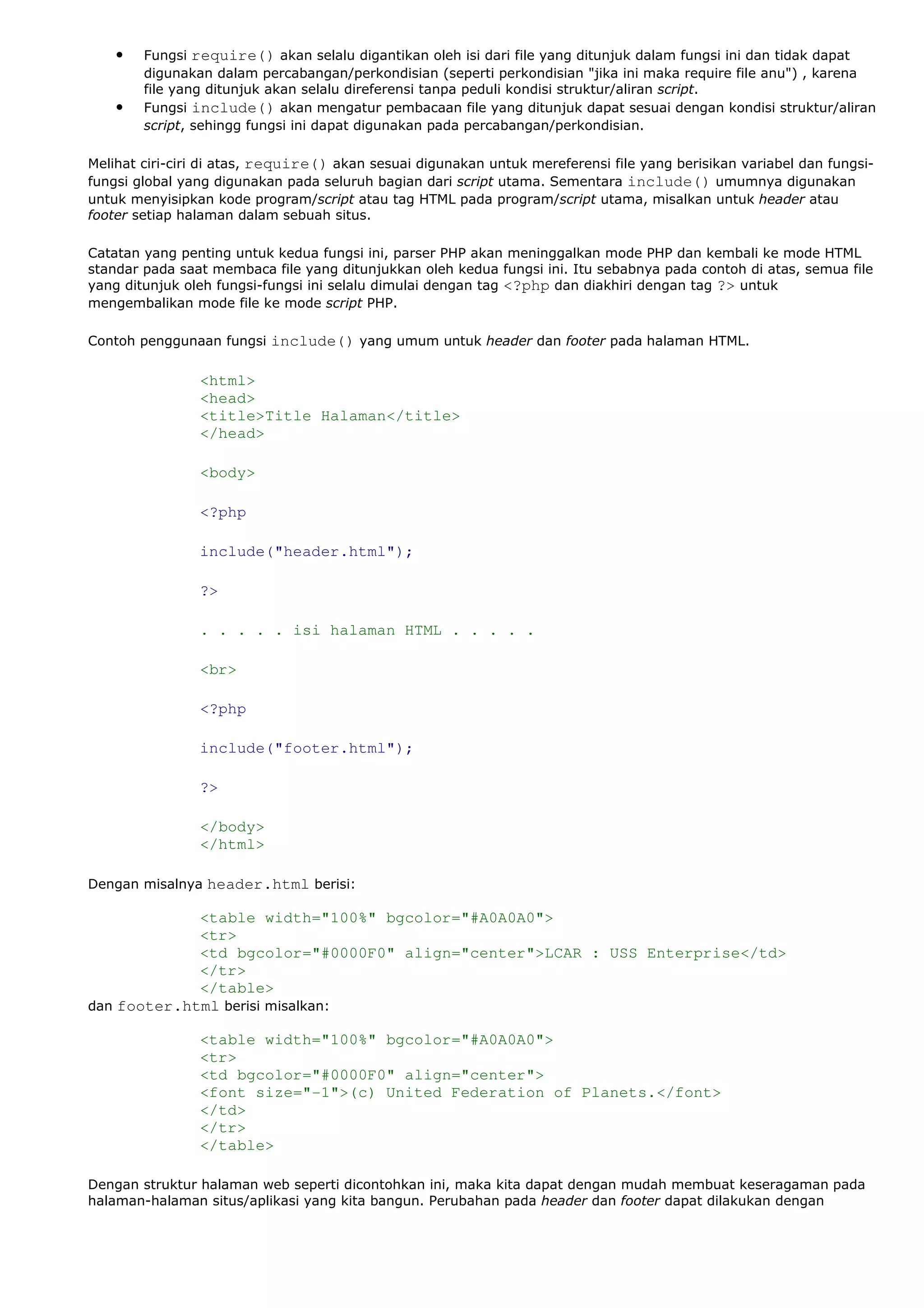 • Fungsi require() akan selalu digantikan oleh isi dari file yang ditunjuk dalam fungsi ini dan tidak dapat
digunakan dalam percabangan/perkondisian (seperti perkondisian "jika ini maka require file anu") , karena
file yang ditunjuk akan selalu direferensi tanpa peduli kondisi struktur/aliran script.
• Fungsi include() akan mengatur pembacaan file yang ditunjuk dapat sesuai dengan kondisi struktur/aliran
script, sehingg fungsi ini dapat digunakan pada percabangan/perkondisian.
Melihat ciri-ciri di atas, require() akan sesuai digunakan untuk mereferensi file yang berisikan variabel dan fungsi-
fungsi global yang digunakan pada seluruh bagian dari script utama. Sementara include() umumnya digunakan
untuk menyisipkan kode program/script atau tag HTML pada program/script utama, misalkan untuk header atau
footer setiap halaman dalam sebuah situs.
Catatan yang penting untuk kedua fungsi ini, parser PHP akan meninggalkan mode PHP dan kembali ke mode HTML
standar pada saat membaca file yang ditunjukkan oleh kedua fungsi ini. Itu sebabnya pada contoh di atas, semua file
yang ditunjuk oleh fungsi-fungsi ini selalu dimulai dengan tag <?php dan diakhiri dengan tag ?> untuk
mengembalikan mode file ke mode script PHP.
Contoh penggunaan fungsi include() yang umum untuk header dan footer pada halaman HTML.
<html>
<head>
<title>Title Halaman</title>
</head>
<body>
<?php
include("header.html");
?>
. . . . . isi halaman HTML . . . . .
<br>
<?php
include("footer.html");
?>
</body>
</html>
Dengan misalnya header.html berisi:
<table width="100%" bgcolor="#A0A0A0">
<tr>
<td bgcolor="#0000F0" align="center">LCAR : USS Enterprise</td>
</tr>
</table>
dan footer.html berisi misalkan:
<table width="100%" bgcolor="#A0A0A0">
<tr>
<td bgcolor="#0000F0" align="center">
<font size="-1">(c) United Federation of Planets.</font>
</td>
</tr>
</table>
Dengan struktur halaman web seperti dicontohkan ini, maka kita dapat dengan mudah membuat keseragaman pada
halaman-halaman situs/aplikasi yang kita bangun. Perubahan pada header dan footer dapat dilakukan dengan
 