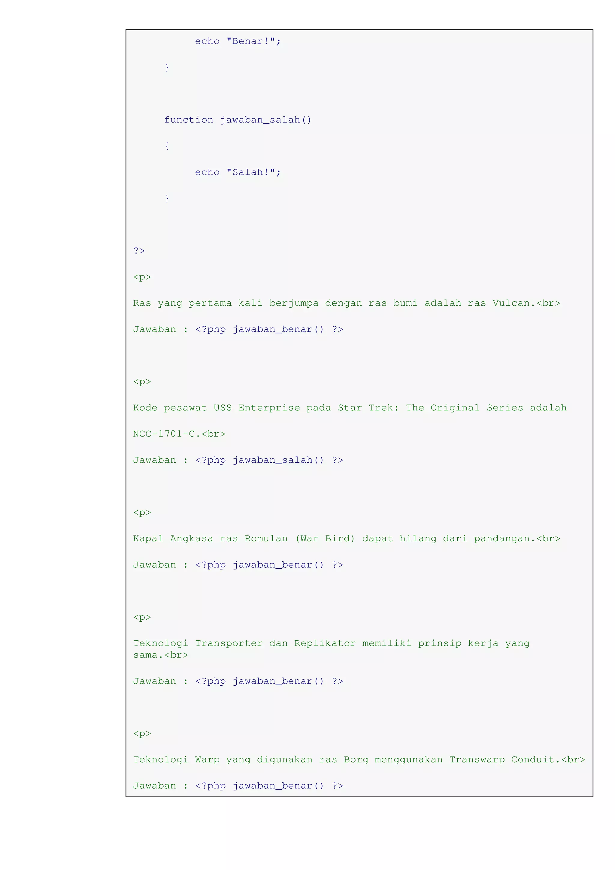 echo "Benar!";
}
function jawaban_salah()
{
echo "Salah!";
}
?>
<p>
Ras yang pertama kali berjumpa dengan ras bumi adalah ras Vulcan.<br>
Jawaban : <?php jawaban_benar() ?>
<p>
Kode pesawat USS Enterprise pada Star Trek: The Original Series adalah
NCC-1701-C.<br>
Jawaban : <?php jawaban_salah() ?>
<p>
Kapal Angkasa ras Romulan (War Bird) dapat hilang dari pandangan.<br>
Jawaban : <?php jawaban_benar() ?>
<p>
Teknologi Transporter dan Replikator memiliki prinsip kerja yang
sama.<br>
Jawaban : <?php jawaban_benar() ?>
<p>
Teknologi Warp yang digunakan ras Borg menggunakan Transwarp Conduit.<br>
Jawaban : <?php jawaban_benar() ?>
 