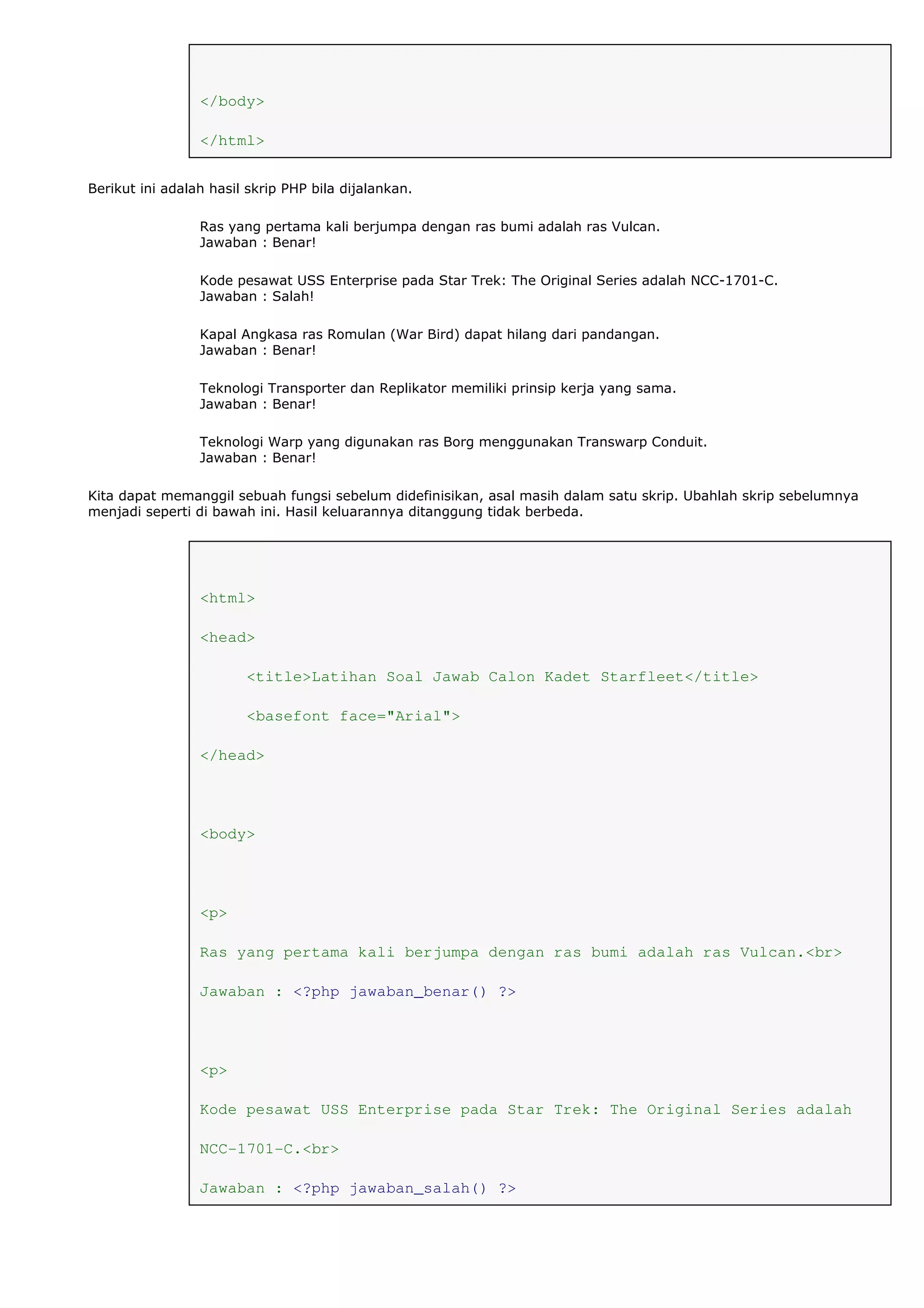 </body>
</html>
Berikut ini adalah hasil skrip PHP bila dijalankan.
Ras yang pertama kali berjumpa dengan ras bumi adalah ras Vulcan.
Jawaban : Benar!
Kode pesawat USS Enterprise pada Star Trek: The Original Series adalah NCC-1701-C.
Jawaban : Salah!
Kapal Angkasa ras Romulan (War Bird) dapat hilang dari pandangan.
Jawaban : Benar!
Teknologi Transporter dan Replikator memiliki prinsip kerja yang sama.
Jawaban : Benar!
Teknologi Warp yang digunakan ras Borg menggunakan Transwarp Conduit.
Jawaban : Benar!
Kita dapat memanggil sebuah fungsi sebelum didefinisikan, asal masih dalam satu skrip. Ubahlah skrip sebelumnya
menjadi seperti di bawah ini. Hasil keluarannya ditanggung tidak berbeda.
<html>
<head>
<title>Latihan Soal Jawab Calon Kadet Starfleet</title>
<basefont face="Arial">
</head>
<body>
<p>
Ras yang pertama kali berjumpa dengan ras bumi adalah ras Vulcan.<br>
Jawaban : <?php jawaban_benar() ?>
<p>
Kode pesawat USS Enterprise pada Star Trek: The Original Series adalah
NCC-1701-C.<br>
Jawaban : <?php jawaban_salah() ?>
 