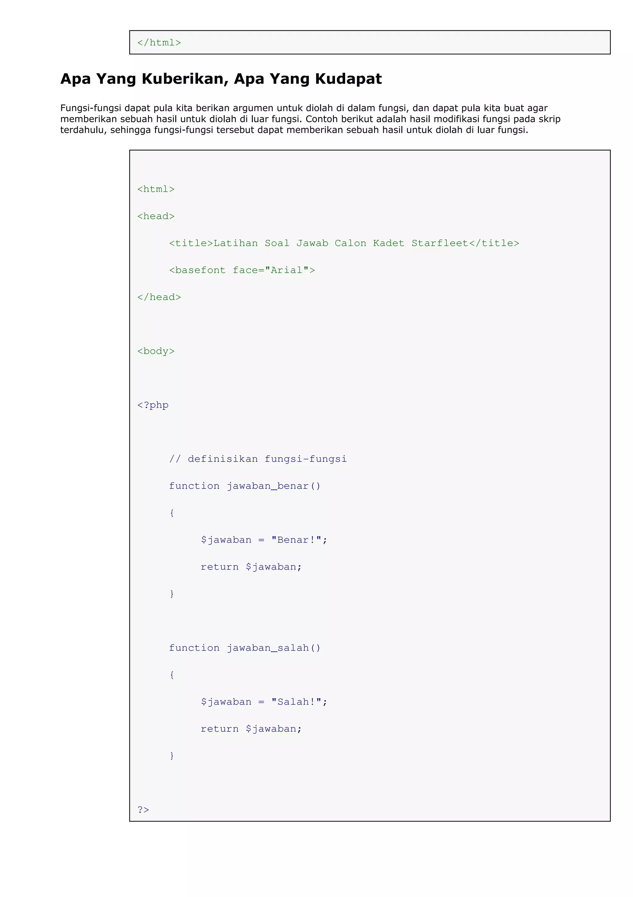 </html>
Apa Yang Kuberikan, Apa Yang Kudapat
Fungsi-fungsi dapat pula kita berikan argumen untuk diolah di dalam fungsi, dan dapat pula kita buat agar
memberikan sebuah hasil untuk diolah di luar fungsi. Contoh berikut adalah hasil modifikasi fungsi pada skrip
terdahulu, sehingga fungsi-fungsi tersebut dapat memberikan sebuah hasil untuk diolah di luar fungsi.
<html>
<head>
<title>Latihan Soal Jawab Calon Kadet Starfleet</title>
<basefont face="Arial">
</head>
<body>
<?php
// definisikan fungsi-fungsi
function jawaban_benar()
{
$jawaban = "Benar!";
return $jawaban;
}
function jawaban_salah()
{
$jawaban = "Salah!";
return $jawaban;
}
?>
 