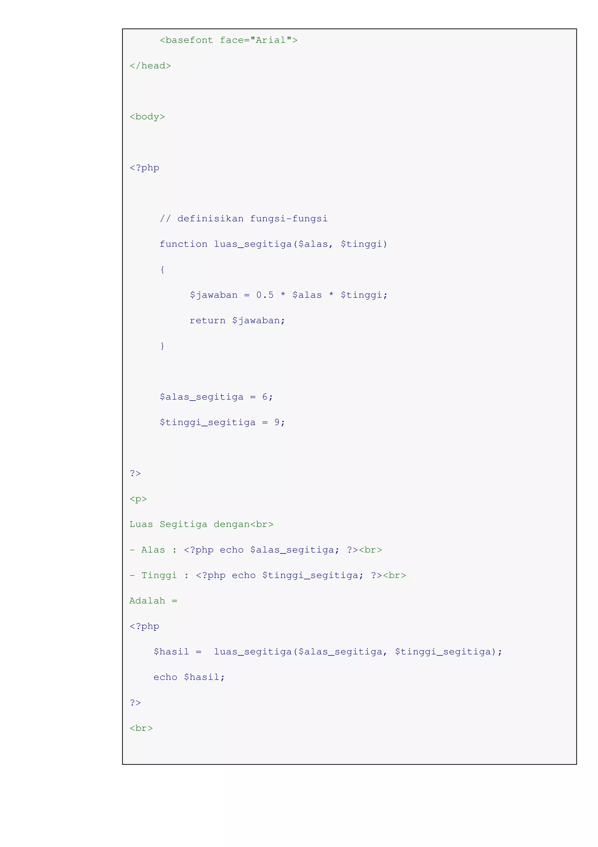 <basefont face="Arial">
</head>
<body>
<?php
// definisikan fungsi-fungsi
function luas_segitiga($alas, $tinggi)
{
$jawaban = 0.5 * $alas * $tinggi;
return $jawaban;
}
$alas_segitiga = 6;
$tinggi_segitiga = 9;
?>
<p>
Luas Segitiga dengan<br>
- Alas : <?php echo $alas_segitiga; ?><br>
- Tinggi : <?php echo $tinggi_segitiga; ?><br>
Adalah =
<?php
$hasil = luas_segitiga($alas_segitiga, $tinggi_segitiga);
echo $hasil;
?>
<br>
 