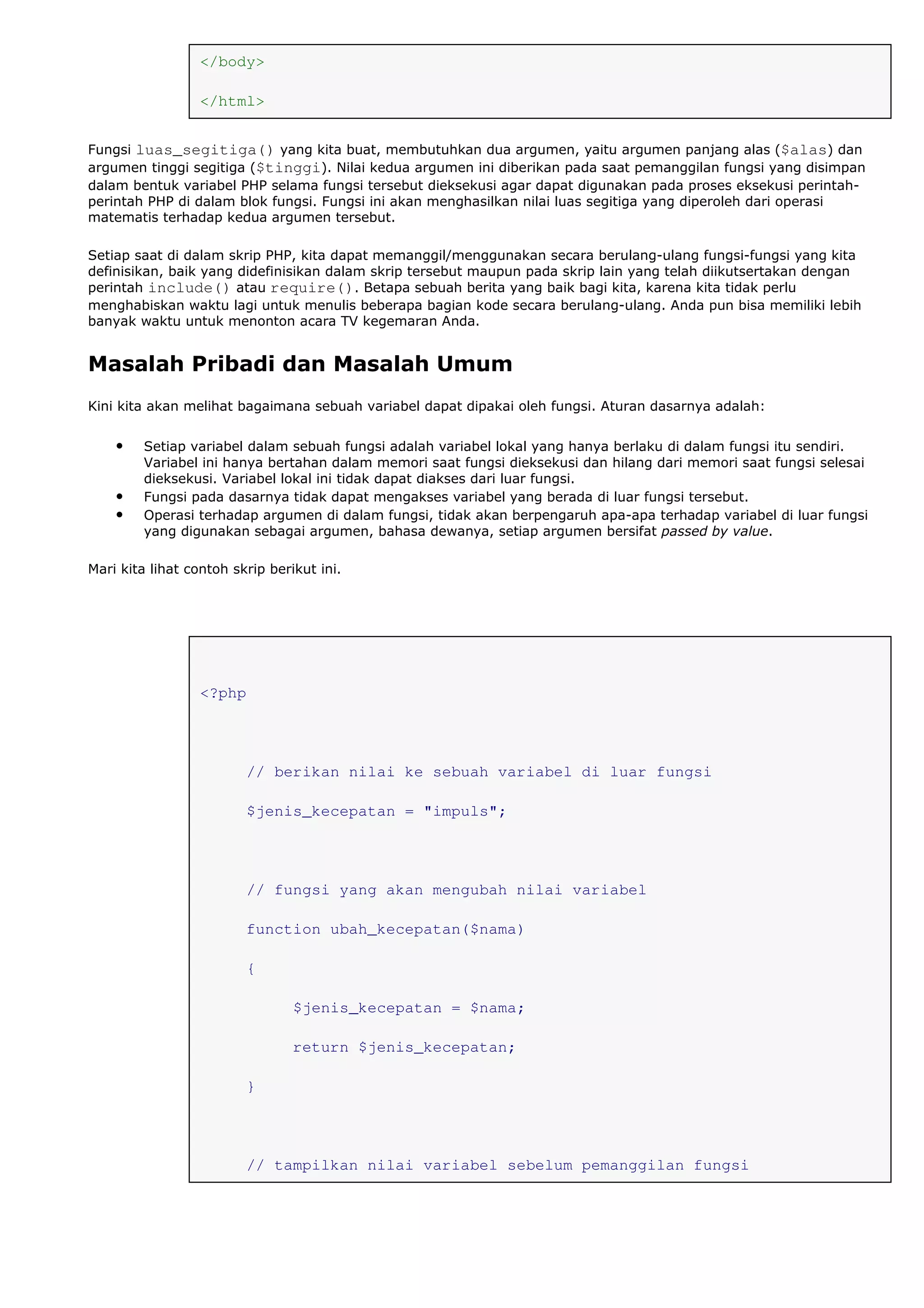 </body>
</html>
Fungsi luas_segitiga() yang kita buat, membutuhkan dua argumen, yaitu argumen panjang alas ($alas) dan
argumen tinggi segitiga ($tinggi). Nilai kedua argumen ini diberikan pada saat pemanggilan fungsi yang disimpan
dalam bentuk variabel PHP selama fungsi tersebut dieksekusi agar dapat digunakan pada proses eksekusi perintah-
perintah PHP di dalam blok fungsi. Fungsi ini akan menghasilkan nilai luas segitiga yang diperoleh dari operasi
matematis terhadap kedua argumen tersebut.
Setiap saat di dalam skrip PHP, kita dapat memanggil/menggunakan secara berulang-ulang fungsi-fungsi yang kita
definisikan, baik yang didefinisikan dalam skrip tersebut maupun pada skrip lain yang telah diikutsertakan dengan
perintah include() atau require(). Betapa sebuah berita yang baik bagi kita, karena kita tidak perlu
menghabiskan waktu lagi untuk menulis beberapa bagian kode secara berulang-ulang. Anda pun bisa memiliki lebih
banyak waktu untuk menonton acara TV kegemaran Anda.
Masalah Pribadi dan Masalah Umum
Kini kita akan melihat bagaimana sebuah variabel dapat dipakai oleh fungsi. Aturan dasarnya adalah:
• Setiap variabel dalam sebuah fungsi adalah variabel lokal yang hanya berlaku di dalam fungsi itu sendiri.
Variabel ini hanya bertahan dalam memori saat fungsi dieksekusi dan hilang dari memori saat fungsi selesai
dieksekusi. Variabel lokal ini tidak dapat diakses dari luar fungsi.
• Fungsi pada dasarnya tidak dapat mengakses variabel yang berada di luar fungsi tersebut.
• Operasi terhadap argumen di dalam fungsi, tidak akan berpengaruh apa-apa terhadap variabel di luar fungsi
yang digunakan sebagai argumen, bahasa dewanya, setiap argumen bersifat passed by value.
Mari kita lihat contoh skrip berikut ini.
<?php
// berikan nilai ke sebuah variabel di luar fungsi
$jenis_kecepatan = "impuls";
// fungsi yang akan mengubah nilai variabel
function ubah_kecepatan($nama)
{
$jenis_kecepatan = $nama;
return $jenis_kecepatan;
}
// tampilkan nilai variabel sebelum pemanggilan fungsi
 