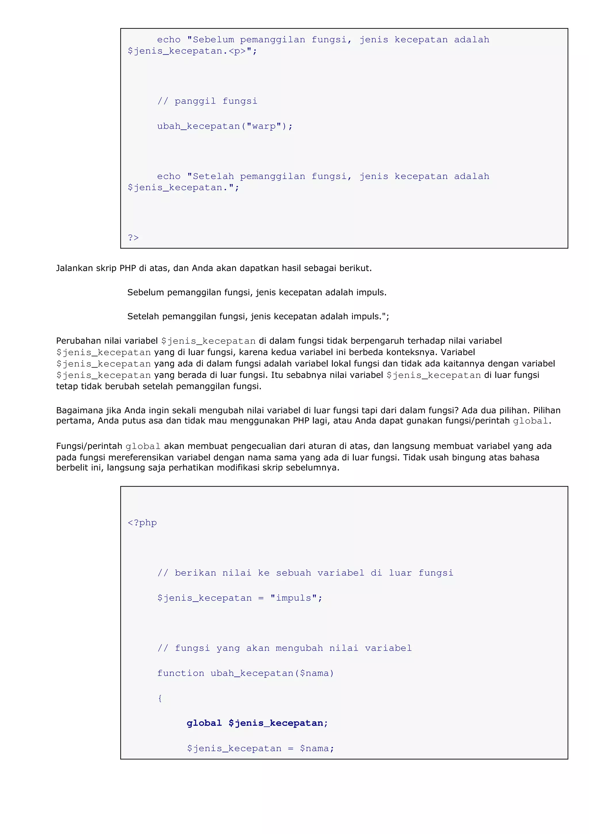 echo "Sebelum pemanggilan fungsi, jenis kecepatan adalah
$jenis_kecepatan.<p>";
// panggil fungsi
ubah_kecepatan("warp");
echo "Setelah pemanggilan fungsi, jenis kecepatan adalah
$jenis_kecepatan.";
?>
Jalankan skrip PHP di atas, dan Anda akan dapatkan hasil sebagai berikut.
Sebelum pemanggilan fungsi, jenis kecepatan adalah impuls.
Setelah pemanggilan fungsi, jenis kecepatan adalah impuls.";
Perubahan nilai variabel $jenis_kecepatan di dalam fungsi tidak berpengaruh terhadap nilai variabel
$jenis_kecepatan yang di luar fungsi, karena kedua variabel ini berbeda konteksnya. Variabel
$jenis_kecepatan yang ada di dalam fungsi adalah variabel lokal fungsi dan tidak ada kaitannya dengan variabel
$jenis_kecepatan yang berada di luar fungsi. Itu sebabnya nilai variabel $jenis_kecepatan di luar fungsi
tetap tidak berubah setelah pemanggilan fungsi.
Bagaimana jika Anda ingin sekali mengubah nilai variabel di luar fungsi tapi dari dalam fungsi? Ada dua pilihan. Pilihan
pertama, Anda putus asa dan tidak mau menggunakan PHP lagi, atau Anda dapat gunakan fungsi/perintah global.
Fungsi/perintah global akan membuat pengecualian dari aturan di atas, dan langsung membuat variabel yang ada
pada fungsi mereferensikan variabel dengan nama sama yang ada di luar fungsi. Tidak usah bingung atas bahasa
berbelit ini, langsung saja perhatikan modifikasi skrip sebelumnya.
<?php
// berikan nilai ke sebuah variabel di luar fungsi
$jenis_kecepatan = "impuls";
// fungsi yang akan mengubah nilai variabel
function ubah_kecepatan($nama)
{
global $jenis_kecepatan;
$jenis_kecepatan = $nama;
 