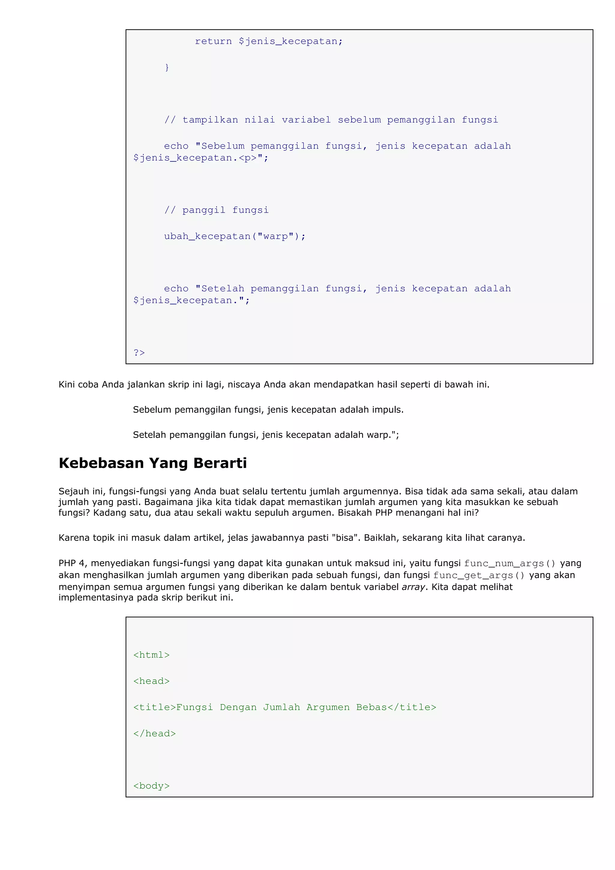 return $jenis_kecepatan;
}
// tampilkan nilai variabel sebelum pemanggilan fungsi
echo "Sebelum pemanggilan fungsi, jenis kecepatan adalah
$jenis_kecepatan.<p>";
// panggil fungsi
ubah_kecepatan("warp");
echo "Setelah pemanggilan fungsi, jenis kecepatan adalah
$jenis_kecepatan.";
?>
Kini coba Anda jalankan skrip ini lagi, niscaya Anda akan mendapatkan hasil seperti di bawah ini.
Sebelum pemanggilan fungsi, jenis kecepatan adalah impuls.
Setelah pemanggilan fungsi, jenis kecepatan adalah warp.";
Kebebasan Yang Berarti
Sejauh ini, fungsi-fungsi yang Anda buat selalu tertentu jumlah argumennya. Bisa tidak ada sama sekali, atau dalam
jumlah yang pasti. Bagaimana jika kita tidak dapat memastikan jumlah argumen yang kita masukkan ke sebuah
fungsi? Kadang satu, dua atau sekali waktu sepuluh argumen. Bisakah PHP menangani hal ini?
Karena topik ini masuk dalam artikel, jelas jawabannya pasti "bisa". Baiklah, sekarang kita lihat caranya.
PHP 4, menyediakan fungsi-fungsi yang dapat kita gunakan untuk maksud ini, yaitu fungsi func_num_args() yang
akan menghasilkan jumlah argumen yang diberikan pada sebuah fungsi, dan fungsi func_get_args() yang akan
menyimpan semua argumen fungsi yang diberikan ke dalam bentuk variabel array. Kita dapat melihat
implementasinya pada skrip berikut ini.
<html>
<head>
<title>Fungsi Dengan Jumlah Argumen Bebas</title>
</head>
<body>
 