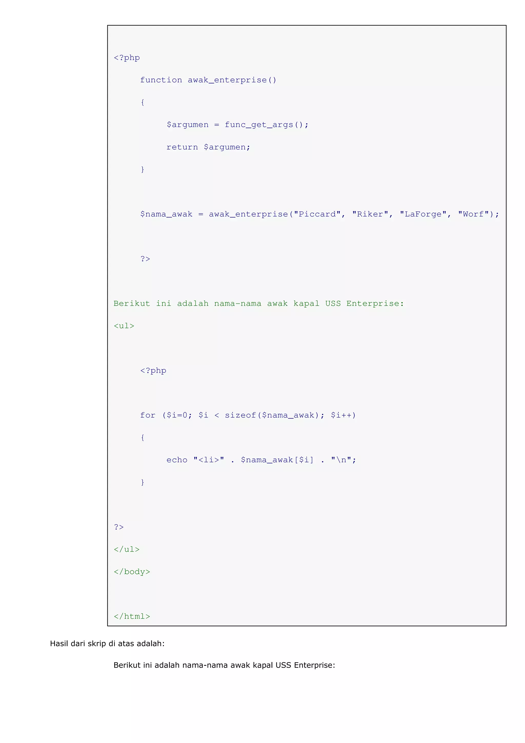<?php
function awak_enterprise()
{
$argumen = func_get_args();
return $argumen;
}
$nama_awak = awak_enterprise("Piccard", "Riker", "LaForge", "Worf");
?>
Berikut ini adalah nama-nama awak kapal USS Enterprise:
<ul>
<?php
for ($i=0; $i < sizeof($nama_awak); $i++)
{
echo "<li>" . $nama_awak[$i] . "n";
}
?>
</ul>
</body>
</html>
Hasil dari skrip di atas adalah:
Berikut ini adalah nama-nama awak kapal USS Enterprise:
 