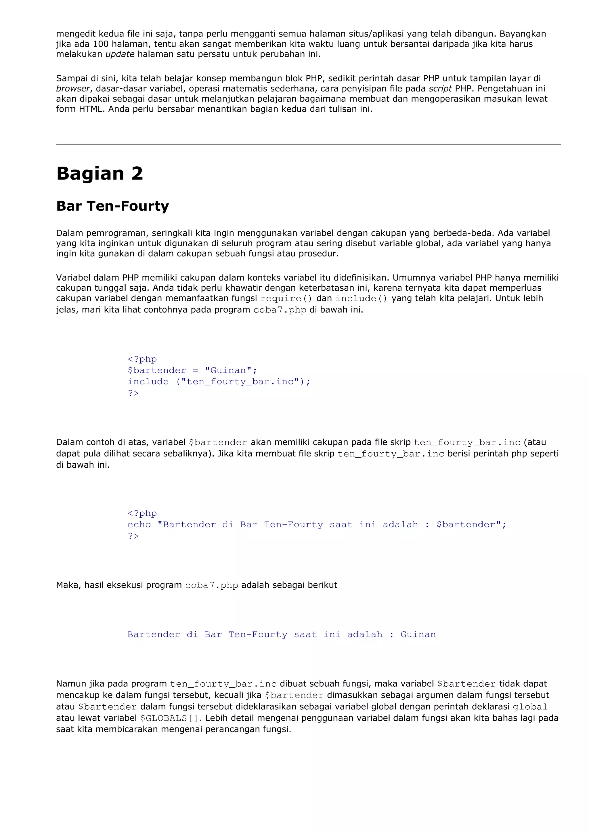 mengedit kedua file ini saja, tanpa perlu mengganti semua halaman situs/aplikasi yang telah dibangun. Bayangkan
jika ada 100 halaman, tentu akan sangat memberikan kita waktu luang untuk bersantai daripada jika kita harus
melakukan update halaman satu persatu untuk perubahan ini.
Sampai di sini, kita telah belajar konsep membangun blok PHP, sedikit perintah dasar PHP untuk tampilan layar di
browser, dasar-dasar variabel, operasi matematis sederhana, cara penyisipan file pada script PHP. Pengetahuan ini
akan dipakai sebagai dasar untuk melanjutkan pelajaran bagaimana membuat dan mengoperasikan masukan lewat
form HTML. Anda perlu bersabar menantikan bagian kedua dari tulisan ini.
Bagian 2
Bar Ten-Fourty
Dalam pemrograman, seringkali kita ingin menggunakan variabel dengan cakupan yang berbeda-beda. Ada variabel
yang kita inginkan untuk digunakan di seluruh program atau sering disebut variable global, ada variabel yang hanya
ingin kita gunakan di dalam cakupan sebuah fungsi atau prosedur.
Variabel dalam PHP memiliki cakupan dalam konteks variabel itu didefinisikan. Umumnya variabel PHP hanya memiliki
cakupan tunggal saja. Anda tidak perlu khawatir dengan keterbatasan ini, karena ternyata kita dapat memperluas
cakupan variabel dengan memanfaatkan fungsi require() dan include() yang telah kita pelajari. Untuk lebih
jelas, mari kita lihat contohnya pada program coba7.php di bawah ini.
<?php
$bartender = "Guinan";
include ("ten_fourty_bar.inc");
?>
Dalam contoh di atas, variabel $bartender akan memiliki cakupan pada file skrip ten_fourty_bar.inc (atau
dapat pula dilihat secara sebaliknya). Jika kita membuat file skrip ten_fourty_bar.inc berisi perintah php seperti
di bawah ini.
<?php
echo "Bartender di Bar Ten-Fourty saat ini adalah : $bartender";
?>
Maka, hasil eksekusi program coba7.php adalah sebagai berikut
Bartender di Bar Ten-Fourty saat ini adalah : Guinan
Namun jika pada program ten_fourty_bar.inc dibuat sebuah fungsi, maka variabel $bartender tidak dapat
mencakup ke dalam fungsi tersebut, kecuali jika $bartender dimasukkan sebagai argumen dalam fungsi tersebut
atau $bartender dalam fungsi tersebut dideklarasikan sebagai variabel global dengan perintah deklarasi global
atau lewat variabel $GLOBALS[]. Lebih detail mengenai penggunaan variabel dalam fungsi akan kita bahas lagi pada
saat kita membicarakan mengenai perancangan fungsi.
 