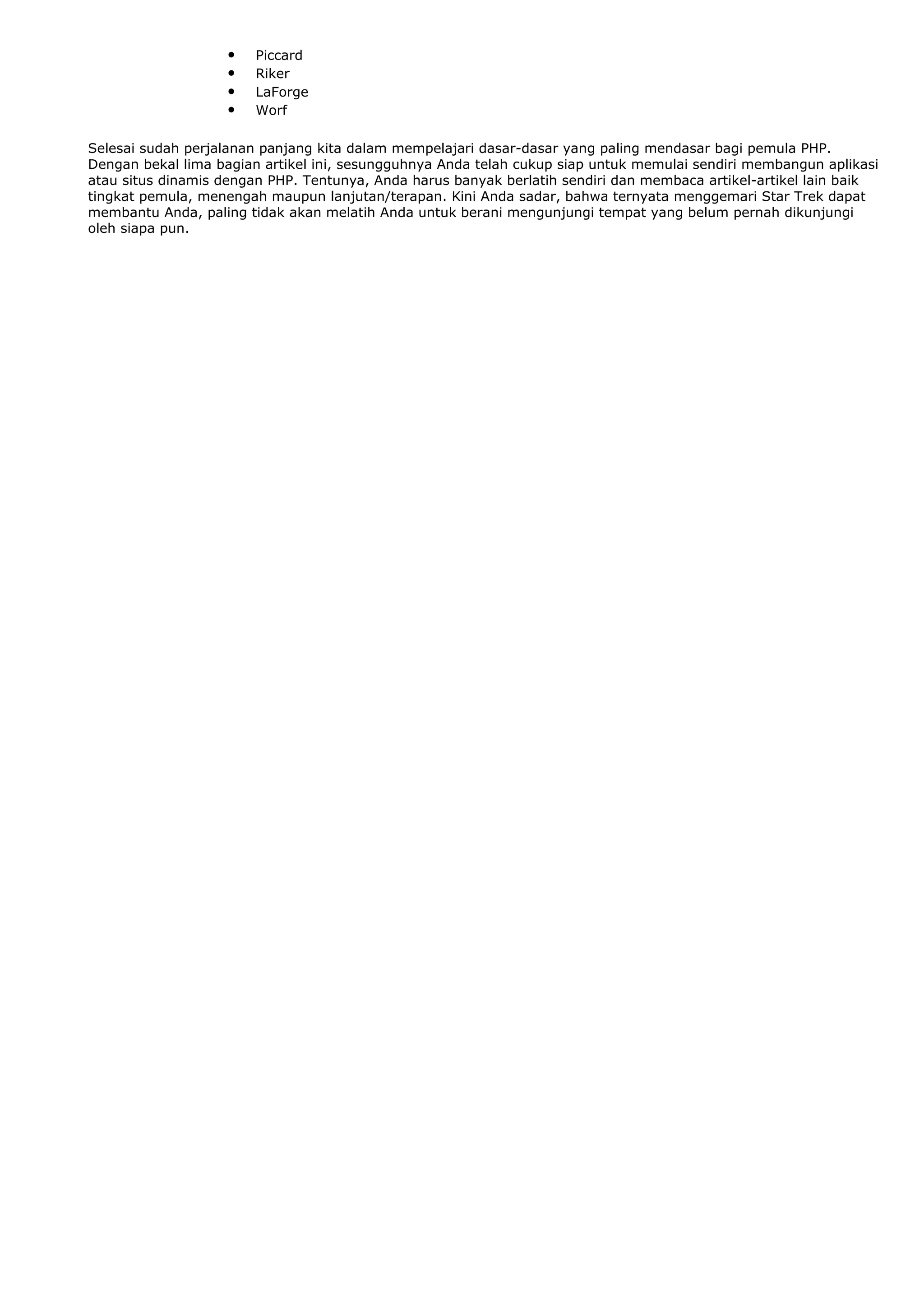 • Piccard
• Riker
• LaForge
• Worf
Selesai sudah perjalanan panjang kita dalam mempelajari dasar-dasar yang paling mendasar bagi pemula PHP.
Dengan bekal lima bagian artikel ini, sesungguhnya Anda telah cukup siap untuk memulai sendiri membangun aplikasi
atau situs dinamis dengan PHP. Tentunya, Anda harus banyak berlatih sendiri dan membaca artikel-artikel lain baik
tingkat pemula, menengah maupun lanjutan/terapan. Kini Anda sadar, bahwa ternyata menggemari Star Trek dapat
membantu Anda, paling tidak akan melatih Anda untuk berani mengunjungi tempat yang belum pernah dikunjungi
oleh siapa pun.
 