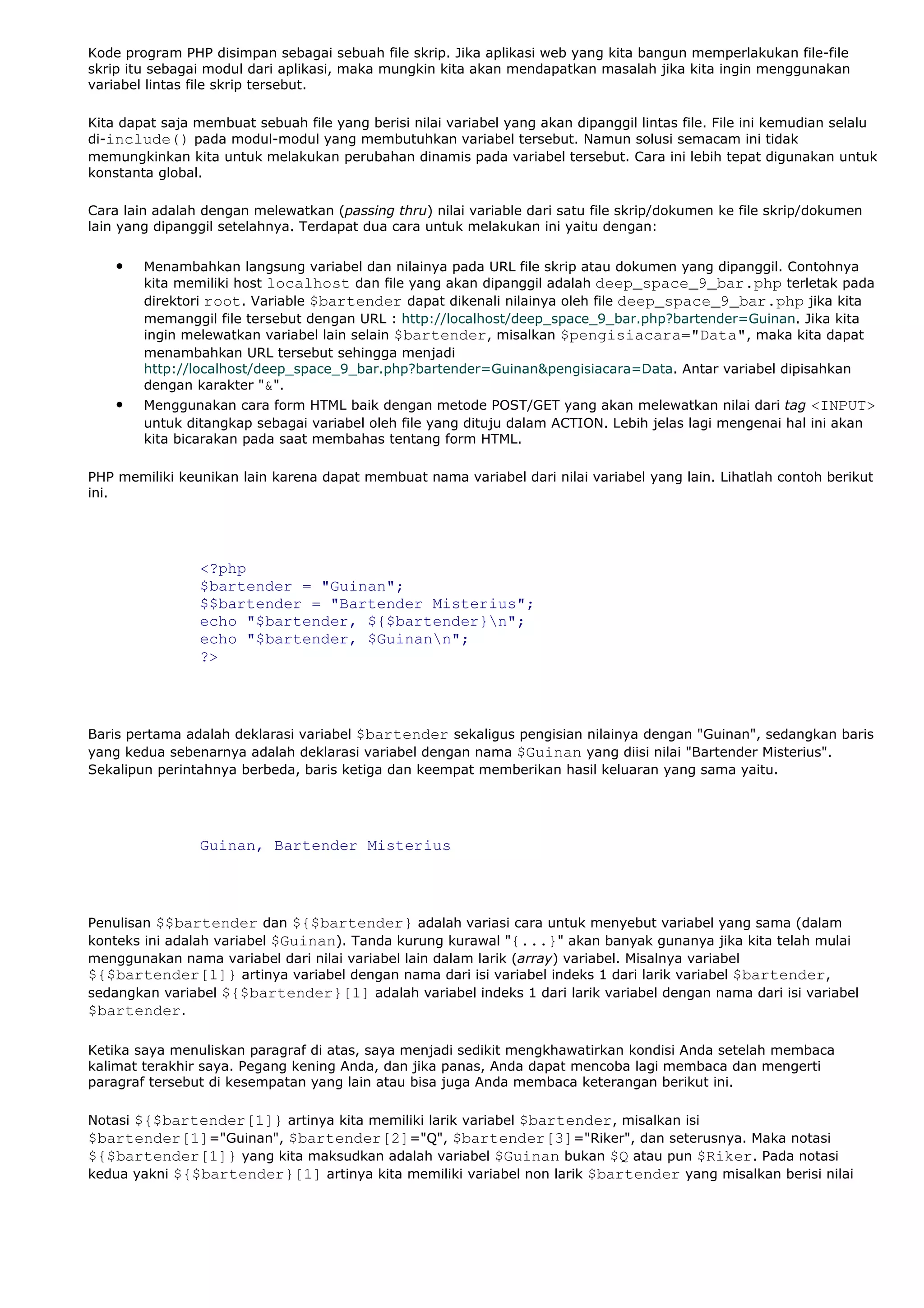 Kode program PHP disimpan sebagai sebuah file skrip. Jika aplikasi web yang kita bangun memperlakukan file-file
skrip itu sebagai modul dari aplikasi, maka mungkin kita akan mendapatkan masalah jika kita ingin menggunakan
variabel lintas file skrip tersebut.
Kita dapat saja membuat sebuah file yang berisi nilai variabel yang akan dipanggil lintas file. File ini kemudian selalu
di-include() pada modul-modul yang membutuhkan variabel tersebut. Namun solusi semacam ini tidak
memungkinkan kita untuk melakukan perubahan dinamis pada variabel tersebut. Cara ini lebih tepat digunakan untuk
konstanta global.
Cara lain adalah dengan melewatkan (passing thru) nilai variable dari satu file skrip/dokumen ke file skrip/dokumen
lain yang dipanggil setelahnya. Terdapat dua cara untuk melakukan ini yaitu dengan:
• Menambahkan langsung variabel dan nilainya pada URL file skrip atau dokumen yang dipanggil. Contohnya
kita memiliki host localhost dan file yang akan dipanggil adalah deep_space_9_bar.php terletak pada
direktori root. Variable $bartender dapat dikenali nilainya oleh file deep_space_9_bar.php jika kita
memanggil file tersebut dengan URL : http://localhost/deep_space_9_bar.php?bartender=Guinan. Jika kita
ingin melewatkan variabel lain selain $bartender, misalkan $pengisiacara="Data", maka kita dapat
menambahkan URL tersebut sehingga menjadi
http://localhost/deep_space_9_bar.php?bartender=Guinan&pengisiacara=Data. Antar variabel dipisahkan
dengan karakter "&".
• Menggunakan cara form HTML baik dengan metode POST/GET yang akan melewatkan nilai dari tag <INPUT>
untuk ditangkap sebagai variabel oleh file yang dituju dalam ACTION. Lebih jelas lagi mengenai hal ini akan
kita bicarakan pada saat membahas tentang form HTML.
PHP memiliki keunikan lain karena dapat membuat nama variabel dari nilai variabel yang lain. Lihatlah contoh berikut
ini.
<?php
$bartender = "Guinan";
$$bartender = "Bartender Misterius";
echo "$bartender, ${$bartender}n";
echo "$bartender, $Guinann";
?>
Baris pertama adalah deklarasi variabel $bartender sekaligus pengisian nilainya dengan "Guinan", sedangkan baris
yang kedua sebenarnya adalah deklarasi variabel dengan nama $Guinan yang diisi nilai "Bartender Misterius".
Sekalipun perintahnya berbeda, baris ketiga dan keempat memberikan hasil keluaran yang sama yaitu.
Guinan, Bartender Misterius
Penulisan $$bartender dan ${$bartender} adalah variasi cara untuk menyebut variabel yang sama (dalam
konteks ini adalah variabel $Guinan). Tanda kurung kurawal "{...}" akan banyak gunanya jika kita telah mulai
menggunakan nama variabel dari nilai variabel lain dalam larik (array) variabel. Misalnya variabel
${$bartender[1]} artinya variabel dengan nama dari isi variabel indeks 1 dari larik variabel $bartender,
sedangkan variabel ${$bartender}[1] adalah variabel indeks 1 dari larik variabel dengan nama dari isi variabel
$bartender.
Ketika saya menuliskan paragraf di atas, saya menjadi sedikit mengkhawatirkan kondisi Anda setelah membaca
kalimat terakhir saya. Pegang kening Anda, dan jika panas, Anda dapat mencoba lagi membaca dan mengerti
paragraf tersebut di kesempatan yang lain atau bisa juga Anda membaca keterangan berikut ini.
Notasi ${$bartender[1]} artinya kita memiliki larik variabel $bartender, misalkan isi
$bartender[1]="Guinan", $bartender[2]="Q", $bartender[3]="Riker", dan seterusnya. Maka notasi
${$bartender[1]} yang kita maksudkan adalah variabel $Guinan bukan $Q atau pun $Riker. Pada notasi
kedua yakni ${$bartender}[1] artinya kita memiliki variabel non larik $bartender yang misalkan berisi nilai
 