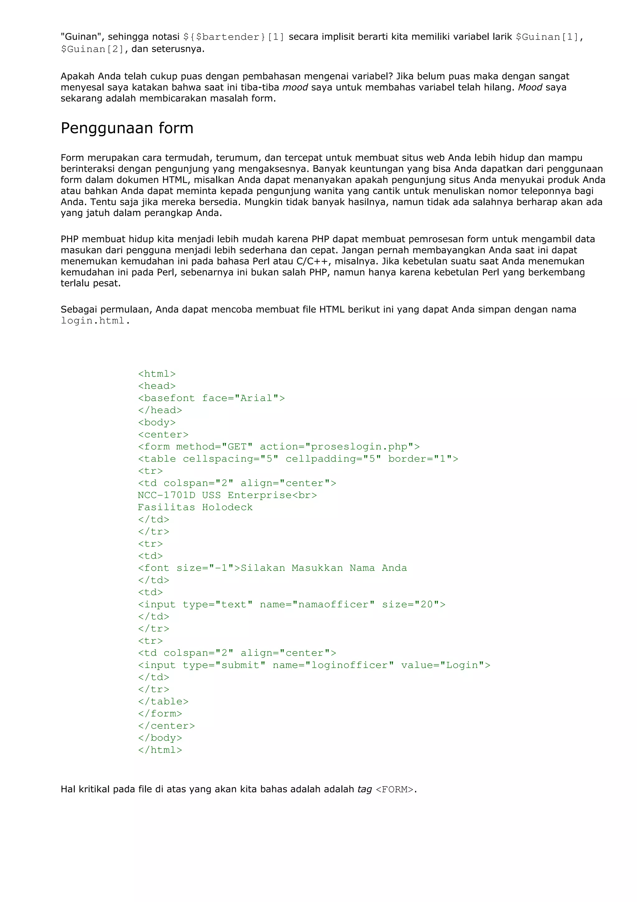 "Guinan", sehingga notasi ${$bartender}[1] secara implisit berarti kita memiliki variabel larik $Guinan[1],
$Guinan[2], dan seterusnya.
Apakah Anda telah cukup puas dengan pembahasan mengenai variabel? Jika belum puas maka dengan sangat
menyesal saya katakan bahwa saat ini tiba-tiba mood saya untuk membahas variabel telah hilang. Mood saya
sekarang adalah membicarakan masalah form.
Penggunaan form
Form merupakan cara termudah, terumum, dan tercepat untuk membuat situs web Anda lebih hidup dan mampu
berinteraksi dengan pengunjung yang mengaksesnya. Banyak keuntungan yang bisa Anda dapatkan dari penggunaan
form dalam dokumen HTML, misalkan Anda dapat menanyakan apakah pengunjung situs Anda menyukai produk Anda
atau bahkan Anda dapat meminta kepada pengunjung wanita yang cantik untuk menuliskan nomor teleponnya bagi
Anda. Tentu saja jika mereka bersedia. Mungkin tidak banyak hasilnya, namun tidak ada salahnya berharap akan ada
yang jatuh dalam perangkap Anda.
PHP membuat hidup kita menjadi lebih mudah karena PHP dapat membuat pemrosesan form untuk mengambil data
masukan dari pengguna menjadi lebih sederhana dan cepat. Jangan pernah membayangkan Anda saat ini dapat
menemukan kemudahan ini pada bahasa Perl atau C/C++, misalnya. Jika kebetulan suatu saat Anda menemukan
kemudahan ini pada Perl, sebenarnya ini bukan salah PHP, namun hanya karena kebetulan Perl yang berkembang
terlalu pesat.
Sebagai permulaan, Anda dapat mencoba membuat file HTML berikut ini yang dapat Anda simpan dengan nama
login.html.
<html>
<head>
<basefont face="Arial">
</head>
<body>
<center>
<form method="GET" action="proseslogin.php">
<table cellspacing="5" cellpadding="5" border="1">
<tr>
<td colspan="2" align="center">
NCC-1701D USS Enterprise<br>
Fasilitas Holodeck
</td>
</tr>
<tr>
<td>
<font size="-1">Silakan Masukkan Nama Anda
</td>
<td>
<input type="text" name="namaofficer" size="20">
</td>
</tr>
<tr>
<td colspan="2" align="center">
<input type="submit" name="loginofficer" value="Login">
</td>
</tr>
</table>
</form>
</center>
</body>
</html>
Hal kritikal pada file di atas yang akan kita bahas adalah adalah tag <FORM>.
 